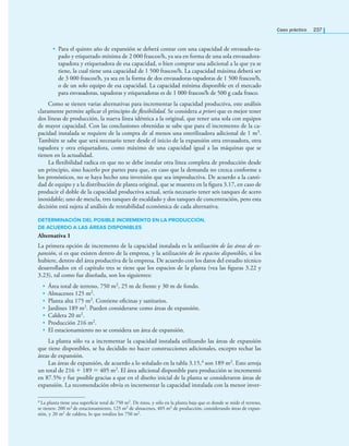 Caso práctico 237
• Para el quinto año de expansión se deberá contar con una capacidad de envasado-ta-
pado y etiquetado mínima de 2 000 frascos/h, ya sea en forma de una sola envasadora-
tapadora y etiquetadora de esa capacidad, o bien comprar una adicional a la que ya se
tiene, la cual tiene una capacidad de 1 500 frascos/h. La capacidad máxima deberá ser
de 3 000 frascos/h, ya sea en la forma de dos envasadoras-tapadoras de 1 500 frascos/h,
o de un solo equipo de esa capacidad. La capacidad mínima disponible en el mercado
para envasadoras, tapadoras y etiquetadoras es de 1 000 frascos/h de 500 g cada frasco.
Como se tienen varias alternativas para incrementar la capacidad productiva, este análisis
claramente permite aplicar el principio de flexibilidad. Se considera a priori que es mejor tener
dos líneas de producción, la nueva línea idéntica a la original, que tener una sola con equipos
de mayor capacidad. Con las conclusiones obtenidas se sabe que para el incremento de la ca-
pacidad instalada se requiere de la compra de al menos una esterilizadora adicional de 1 m3.
También se sabe que será necesario tener desde el inicio de la expansión otra envasadora, otra
tapadora y otra etiquetadora, como máximo de una capacidad igual a las máquinas que se
tienen en la actualidad.
La flexibilidad radica en que no se debe instalar otra línea completa de producción desde
un principio, sino hacerlo por partes para que, en caso que la demanda no crezca conforme a
los pronósticos, no se haya hecho una inversión que sea improductiva. De acuerdo a la canti-
dad de equipo y a la distribución de planta original, que se muestra en la ﬁgura 3.17, en caso de
producir el doble de la capacidad productiva actual, sería necesario tener seis tanques de acero
inoxidable; uno de mezcla, tres tanques de escaldado y dos tanques de concentración, pero esta
decisión está sujeta al análisis de rentabilidad económica de cada alternativa.
DETERMINACIÓN DEL POSIBLE INCREMENTO EN LA PRODUCCIÓN,
DE ACUERDO A LAS ÁREAS DISPONIBLES
Alternativa 1
La primera opción de incremento de la capacidad instalada es la utilización de las áreas de ex-
pansión, si es que existen dentro de la empresa, y la utilización de los espacios disponibles, si los
hubiere, dentro del área productiva de la empresa. De acuerdo con los datos del estudio técnico
desarrollados en el capítulo tres se tiene que los espacios de la planta (vea las ﬁguras 3.22 y
3.23), tal como fue diseñada, son los siguientes:
• Área total de terreno, 750 m2, 25 m de frente y 30 m de fondo.
• Almacenes 125 m2.
• Planta alta 175 m2. Contiene oﬁcinas y sanitarios.
• Jardines 189 m2. Pueden considerarse como áreas de expansión.
• Caldera 20 m2.
• Producción 216 m2.
• El estacionamiento no se considera un área de expansión.
La planta sólo va a incrementar la capacidad instalada utilizando las áreas de expansión
que tiene disponibles, se ha decidido no hacer construcciones adicionales, excepto techar las
áreas de expansión.
Las áreas de expansión, de acuerdo a lo señalado en la tabla 3.15,4 son 189 m2. Esto arroja
un total de 216 + 189 = 405 m2. El área adicional disponible para producción se incrementó
en 87.5% y fue posible gracias a que en el diseño inicial de la planta se consideraron áreas de
expansión. La recomendación obvia es incrementar la capacidad instalada con la menor inver-
4 La planta tiene una superﬁcie total de 750 m2. De éstos, y sólo en la planta baja que es donde se mide el terreno,
se tienen: 200 m2 de estacionamiento, 125 m2 de almacenes, 405 m2 de producción, considerando áreas de expan-
sión, y 20 m2 de caldera, lo que totaliza los 750 m2.
 