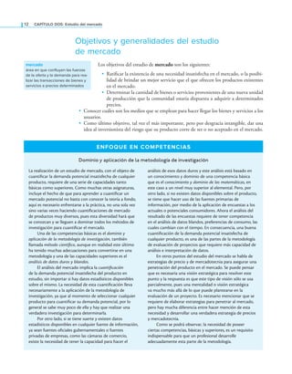 12 CAPÍTULO DOS: Estudio del mercado
Objetivos y generalidades del estudio
de mercado
Los objetivos del estudio de mercado son los siguientes:
• Ratiicar la existencia de una necesidad insatisfecha en el mercado, o la posibi-
lidad de brindar un mejor servicio que el que ofrecen los productos existentes
en el mercado.
• Determinar la cantidad de bienes o servicios provenientes de una nueva unidad
de producción que la comunidad estaría dispuesta a adquirir a determinados
precios.
• Conocer cuáles son los medios que se emplean para hacer llegar los bienes y servicios a los
usuarios.
• Como último objetivo, tal vez el más importante, pero por desgracia intangible, dar una
idea al inversionista del riesgo que su producto corre de ser o no aceptado en el mercado.
mercado
área en que confluyen las fuerzas
de la oferta y la demanda para rea-
lizar las transacciones de bienes y
servicios a precios determinados
ENFOQUE EN COMPETENCIAS
Dominio y aplicación de la metodología de investigación
La realización de un estudio de mercado, con el objeto de
cuantiicar la demanda potencial insatisfecha de cualquier
producto, requiere de una serie de capacidades tanto
básicas como superiores. Como muchas otras asignaturas,
incluye el hecho de que para aprender a cuantiicar un
mercado potencial no basta con conocer la teoría a fondo,
aquí es necesario enfrentarse a la práctica, no una sola vez
sino varias veces haciendo cuantiicaciones de mercado
de productos muy diversos, pues esta diversidad hará que
se conozcan y se lleguen a dominar todos los métodos de
investigación para cuantiicar el mercado.
Una de las competencias básicas es el dominio y
aplicación de la metodología de investigación, también
llamada método científico, aunque en realidad este último
ha tenido muchas adecuaciones para convertirse en una
metodología y una de las capacidades superiores es el
análisis de datos duros y blandos.
El análisis del mercado implica la cuantificación
de la demanda potencial insatisfecha del producto en
estudio, sin importar si hay datos estadísticos disponibles
sobre el mismo. La necesidad de esta cuantiicación lleva
necesariamente a la aplicación de la metodología de
investigación, ya que al momento de seleccionar cualquier
producto para cuantiicar su demanda potencial, por lo
general se sabe muy poco de ella y hay que realizar una
verdadera investigación para determinarla.
Por otro lado, si se tiene suerte y existen datos
estadísticos disponibles en cualquier fuente de información,
ya sean fuentes oiciales gubernamentales o fuentes
privadas de empresas, como las cámaras de comercio,
existe la necesidad de tener la capacidad para hacer el
análisis de esos datos duros y este análisis está basado en
un conocimiento y dominio de una competencia básica
que es el conocimiento y dominio de las matemáticas, en
este caso a un nivel muy superior al elemental. Pero, por
otro lado, si no existen datos disponibles sobre el producto,
se tiene que hacer uso de las fuentes primarias de
información, por medio de la aplicación de encuestas a los
actuales o potenciales consumidores. Ahora el análisis del
resultado de las encuestas requiere de tener competencia
en el análisis de datos blandos, preferencias de consumo, las
cuales cambian con el tiempo. En consecuencia, una buena
cuantiicación de la demanda potencial insatisfecha de
cualquier producto, es una de las partes de la metodología
de evaluación de proyectos que requiere más capacidad de
análisis e interpretación de datos.
En otros puntos del estudio del mercado se habla de
estrategias de precio y de mercadotecnia para asegurar una
penetración del producto en el mercado. Se puede pensar
que es necesaria una visión estratégica para resolver este
punto y la respuesta es que este tipo de visión sólo se usa
parcialmente, pues una mentalidad o visión estratégica
va mucho más allá de lo que puede plantearse en la
evaluación de un proyecto. Es necesario mencionar que se
requiere de elaborar estrategias para penetrar al mercado,
pero hay mucha diferencia entre hacer mención de esta
necesidad y desarrollar una verdadera estrategia de precios
y mercadotecnia.
Como se podrá observar, la necesidad de poseer
ciertas competencias, básicas y superiores, es un requisito
indispensable para que un profesional desarrolle
adecuadamente esta parte de la metodología.
 