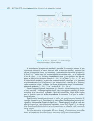246 CAPÍTULO SIETE: Metodología para evaluar el incremento de la capacidad instalada
Si originalmente la empresa no consideró la necesidad de expansión, entonces lo más
conveniente es construir los nuevos almacenes sobre los almacenes actuales y ampliarlos. Las
oﬁcinas se construirían sobre el estacionamiento. La nueva distribución de áreas se muestra en
la ﬁgura 7.13. Observe que el área productiva puede incrementarse hasta 550 m2, incluyendo
el área de caldera y en esta alternativa el área de almacenes se va directamente al área que ocu-
paban las oﬁcinas, incrementando el área de 5 × 25 = 125 m2 hasta 7 × 25 = 175 m2, pero
a diferencia de la altura de 4 m que tenían los almacenes en la planta baja, en la planta alta
tendría una altura de 3 m, lo cual puede ser muy importante en la capacidad de un almacén al
estibar las materias primas y productos. Las oﬁcinas se construirían sobre el estacionamiento y
pasarían de un área de 7 × 25 =175 m2 a un área de 8 × 25 = 200 m2.
Desde el punto de vista de la construcción, esta alternativa es atractiva pues sólo se derriba
el muro que divide a producción de almacenes y la nueva construcción se hace fuera de la plan-
ta, es decir, no se interrumpe la producción. En esta alternativa falta el cálculo del área óptima
para los almacenes, pues aquí se sabe que esta área se incrementa en 50 m2, pero no se sabe si
esto es suﬁciente.
Esta alternativa, aunque es más costosa, es mucho más versátil, ya que al momento de
modiﬁcar los espacios en la planta superior, se pueden hacer las adaptaciones necesarias, por
ejemplo, se puede ampliar el espacio de las oﬁcinas y el área de almacén no sólo se puede am-
pliar, sino también se puede incrementar la altura del mismo. En la ﬁgura 7.12 se muestran
unas dimensiones de las instalaciones del nivel superior, pero en realidad se puede construir lo
que se necesite.
En ambas alternativas la cimentación del nuevo almacén es lo más costoso, pero ambas
tienen la ventaja de que la producción no se interrumpe con las nuevas construcciones.
Figura 7.13 Nueva área disponible para producción pa-
sando los almacenes al nivel superior.
Área de carga y descarga
Estacionamiento
Caldera
 