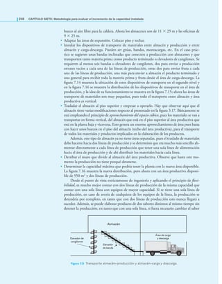 248 CAPÍTULO SIETE: Metodología para evaluar el incremento de la capacidad instalada
hueco al aire libre para la caldera. Ahora los almacenes son de 11 × 25 m y las oﬁcinas de
9 × 25 m.
• Adaptar las áreas de expansión. Colocar piso y techar.
• Instalar los dispositivos de transporte de materiales entre almacén y producción y entre
almacén y carga-descarga. Pueden ser grúas, bandas, montacargas, etc. En el caso prác-
tico se sugieren unas bandas inclinadas que conecten a producción con almacenes y que
transporten tanto materia prima como producto terminado o elevadores de cangilones. Se
requieren al menos seis bandas o elevadores de cangilones, dos para enviar a producción
envases vacíos a cada una de las líneas de producción, otras dos para enviar fruta a cada
una de las líneas de producción, una más para enviar a almacén el producto terminado y
una general para recibir toda la materia prima y fruta desde el área de carga-descarga. La
ﬁgura 7.14 muestra la ubicación de estos dispositivos de transporte en el segundo nivel y
en la ﬁgura 7.16 se muestra la distribución de los dispositivos de transporte en el área de
producción, y la idea de su funcionamiento se muestra en la ﬁgura 7.15; ahora las áreas de
transporte de materiales son muy pequeñas, pues todo el transporte entre almacén y área
productiva es vertical.
• Trasladar el almacén al piso superior y empezar a operarlo. Hay que observar aquí que el
almacén tiene varias modiﬁcaciones respecto al presentado en la ﬁgura 3.17. Básicamente se
está empleando el principio de aprovechamiento del espacio cúbico, pues los materiales se van a
transportar en forma vertical, del almacén que está en el piso superior al área productiva que
está en la planta baja y viceversa. Esto genera un enorme aprovechamiento de área pues basta
con hacer unos huecos en el piso del almacén (techo del área productiva), para el transporte
de todos los materiales y productos implicados en la elaboración de los productos.
Además, este tipo de almacén ya no tiene áreas separadas, pues el traslado de materiales
debe hacerse hacia dos líneas de producción y se determinó que era mucho más sencillo ali-
mentar directamente a cada línea de producción que tener una sola línea de alimentación
hacia el área de producción y de ahí distribuir los materiales hacia cada línea.
• Derribar el muro que divide al almacén del área productiva. Observe que hasta este mo-
mento la producción no tiene porqué detenerse.
• Determinar la capacidad máxima que podría tener la planta con la nueva área disponible.
La ﬁgura 7.16 muestra la nueva distribución, pero ahora con un área productiva disponi-
ble de 550 m2 y dos líneas de producción.
Desde el punto de vista estrictamente de ingeniería y aplicando el principio de flexi-
bilidad, es mucho mejor contar con dos líneas de producción de la misma capacidad que
contar con una sola línea con equipos de mayor capacidad. Si se tiene una sola línea de
producción, en caso de avería de cualquiera de los equipos de la línea, la producción se
detendría por completo, en tanto que con dos líneas de producción esto nunca llegará a
suceder. Además, se puede elaborar producto de dos sabores distintos al mismo tiempo sin
detener la producción, en tanto que con una sola línea, si fuera necesario cambiar el sabor
Almacén
Elevador de
cangilones
Elevador
de banda
Área de carga
y descarga
Figura 7.15 Transporte almacén-producción y almacén-carga y descarga.
 