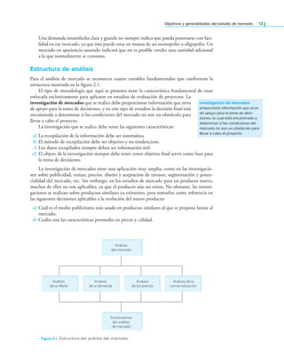 objetivos y generalidades del estudio de mercado 13
Una demanda insatisfecha clara y grande no siempre indica que pueda penetrarse con faci-
lidad en ese mercado, ya que éste puede estar en manos de un monopolio u oligopolio. Un
mercado en apariencia saturado indicará que no es posible vender una cantidad adicional
a la que normalmente se consume.
Estructura de análisis
Para el análisis de mercado se reconocen cuatro variables fundamentales que conforman la
estructura mostrada en la igura 2.1.
El tipo de metodología que aquí se presenta tiene la característica fundamental de estar
enfocada exclusivamente para aplicarse en estudios de evaluación de proyectos. La
investigación de mercados que se realice debe proporcionar información que sirva
de apoyo para la toma de decisiones, y en este tipo de estudios la decisión inal está
encaminada a determinar si las condiciones del mercado no son un obstáculo para
llevar a cabo el proyecto.
La investigación que se realice debe tener las siguientes características:
a) La recopilación de la información debe ser sistemática.
b) El método de recopilación debe ser objetivo y no tendencioso.
c) Los datos recopilados siempre deben ser información útil.
d) El objeto de la investigación siempre debe tener como objetivo inal servir como base para
la toma de decisiones.
La investigación de mercados tiene una aplicación muy amplia, como en las investigacio-
nes sobre publicidad, ventas, precios, diseño y aceptación de envases, segmentación y poten-
cialidad del mercado, etc. Sin embargo, en los estudios de mercado para un producto nuevo,
muchos de ellos no son aplicables, ya que el producto aún no existe. No obstante, las investi-
gaciones se realizan sobre productos similares ya existentes, para tomarlos como referencia en
las siguientes decisiones aplicables a la evolución del nuevo producto:
a) Cuál es el medio publicitario más usado en productos similares al que se propone lanzar al
mercado.
b) Cuáles son las características promedio en precio y calidad.
investigación de mercados
proporciona información que sirve
de apoyo para la toma de deci-
siones, la cual está encaminada a
determinar si las condiciones del
mercado no son un obstáculo para
llevar a cabo el proyecto
Figura 2.1 Estructura del análisis del mercado.
Análisis
del mercado
Análisis
de la oferta
Análisis
de la demanda
Análisis
de los precios
Análisis de la
comercialización
Conclusiones
del análisis
de mercado
 
