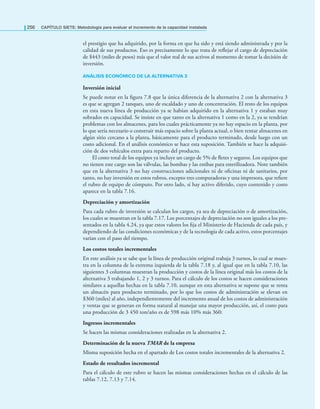 256 CAPÍTULO SIETE: Metodología para evaluar el incremento de la capacidad instalada
el prestigio que ha adquirido, por la forma en que ha sido y está siendo administrada y por la
calidad de sus productos. Eso es precisamente lo que trata de reﬂejar el cargo de depreciación
de $443 (miles de pesos) más que el valor real de sus activos al momento de tomar la decisión de
inversión.
ANÁLISIS ECONÓMICO DE LA ALTERNATIVA 3
Inversión inicial
Se puede notar en la ﬁgura 7.8 que la única diferencia de la alternativa 2 con la alternativa 3
es que se agregan 2 tanques, uno de escaldado y uno de concentración. El resto de los equipos
en esta nueva línea de producción ya se habían adquirido en la alternativa 1 y estaban muy
sobrados en capacidad. Se insiste en que tanto en la alternativa 1 como en la 2, ya se tendrían
problemas con los almacenes, para los cuales prácticamente ya no hay espacio en la planta, por
lo que sería necesario o construir más espacio sobre la planta actual, o bien rentar almacenes en
algún sitio cercano a la planta, básicamente para el producto terminado, desde luego con un
costo adicional. En el análisis económico se hace esta suposición. También se hace la adquisi-
ción de dos vehículos extra para reparto del producto.
El costo total de los equipos ya incluye un cargo de 5% de ﬂetes y seguros. Los equipos que
no tienen este cargo son las válvulas, las bombas y las estibas para esterilizadora. Note también
que en la alternativa 3 no hay construcciones adicionales ni de oﬁcinas ni de sanitarios, por
tanto, no hay inversión en estos rubros, excepto tres computadoras y una impresora, que reﬁere
el rubro de equipo de cómputo. Por otro lado, sí hay activo diferido, cuyo contenido y costo
aparece en la tabla 7.16.
Depreciación y amortización
Para cada rubro de inversión se calculan los cargos, ya sea de depreciación o de amortización,
los cuales se muestran en la tabla 7.17. Los porcentajes de depreciación no son iguales a los pre-
sentados en la tabla 4.24, ya que estos valores los ﬁja el Ministerio de Hacienda de cada país, y
dependiendo de las condiciones económicas y de la tecnología de cada activo, estos porcentajes
varían con el paso del tiempo.
Los costos totales incrementales
En este análisis ya se sabe que la línea de producción original trabaja 3 turnos, lo cual se mues-
tra en la columna de la extrema izquierda de la tabla 7.18 y, al igual que en la tabla 7.10, las
siguientes 3 columnas muestran la producción y costos de la línea original más los costos de la
alternativa 3 trabajando 1, 2 y 3 turnos. Para el cálculo de los costos se hacen consideraciones
similares a aquellas hechas en la tabla 7.10, aunque en esta alternativa se supone que se renta
un almacén para producto terminado, por lo que los costos de administración se elevan en
$360 (miles) al año, independientemente del incremento anual de los costos de administración
y ventas que se generan en forma natural al manejar una mayor producción, así, el costo para
una producción de 3 450 ton/año es de 598 más 10% más 360:
Ingresos incrementales
Se hacen las mismas consideraciones realizadas en la alternativa 2.
Determinación de la nueva TMAR de la empresa
Misma suposición hecha en el apartado de Los costos totales incrementales de la alternativa 2.
Estado de resultados incremental
Para el cálculo de este rubro se hacen las mismas consideraciones hechas en el cálculo de las
tablas 7.12, 7.13 y 7.14.
 