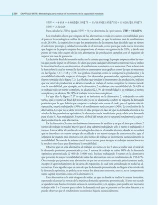 264 CAPÍTULO SIETE: Metodología para evaluar el incremento de la capacidad instalada
VPN = −4 618 + 6 683[((1.95) †5 − 1)(0.95((1.95) †5)] + (1 620)(1.95) †5
VPN = 2 224.69
Para calcular la TIR se iguala VPN = 0 y se determina la i por tanteo. TIR = 143.61%
Los resultados dicen que ninguna de las alternativas es mala en cuanto a rentabilidad, pues
al parecer la tecnología se utiliza de manera adecuada, ya que la mínima tasa de rendimiento
es de 26.43%. La suposición es que los propietarios de la empresa han decidido que ya tienen
el suﬁciente prestigio y calidad reconocida en el mercado, como para que cada nueva inversión
que hagan en la propia empresa les proporcione al menos una ganancia de 95%, y desde este
punto de vista sólo cuatro de las seis alternativas de producción cumplen con el requisito de
superar esa tasa de ganancia.
La decisión ﬁnal de inversión radica en la certeza que tenga la propia empresa sobre las ven-
tas que puede lograr en el futuro. Es claro que para cualquier alternativa mientras más se utilice
la inversión hecha en esa alternativa, el rendimiento económico va a aumentar. Para aclarar más
la base sobre la cual se tomará la decisión se construyen unas gráﬁcas como las que se muestran
en las ﬁguras 7.17, 7.18 y 7.19. Las gráﬁcas muestran cómo se comporta la producción y la
rentabilidad obtenida respecto al tiempo. Las demandas pronosticadas, optimista y pesimista
fueron tomadas de la ﬁgura 7.3. Las ﬂechas que señalan el incremento de producción, indican
que ese nivel de producción se alcanza cuando se trabaja el turno completo; lo mismo sucede
con la rentabilidad, por ejemplo, en la alternativa 2 se obtiene una rentabilidad de 26.43% si
se trabaja todo un turno completo, se alcanza 62.17% de rentabilidad si se trabajan 2 turnos
completos y se obtiene 96.10% al trabajar tres turnos completos.
Lo que dice la ﬁgura 7.17 es que si se invirtiera en la alternativa 2, trabajando un solo
turno, más o menos al ﬁnal del tercer año ya no se alcanzaría a cubrir ni siquiera la demanda
pesimista por lo que habría que empezar a trabajar otro turno el cual, para el quinto año de
operación, estaría trabajando a 50% y el rendimiento sería cercano a 50%. La conclusión de la
alternativa 2 es que no se debe invertir en ella, porque en caso de que la demanda creciera a los
niveles de los pronósticos optimistas, la alternativa sería insuﬁciente para cubrir esta demanda
para el año 5. Aun trabajando 3 turnos, al ﬁnal del tercer año se saturaría totalmente la capaci-
dad productiva de esta alternativa.
En la alternativa 3 existe un fenómeno interesante de analizar y es que el área que cubren 2
turnos de trabajo es mucho mayor que el área cubierta trabajando sólo 1 turno o trabajando 3
turnos. Esto se debe al cambio de tecnología descrito en el estudio técnico, donde se recordará
que se introduce un nuevo tanque de escaldado y un nuevo tanque de concentración, que al
utilizarse de manera más intensiva con dos turnos de trabajo se incrementa sustancialmente la
rentabilidad. No sucede lo mismo con el tercer turno, pues siempre se trabajan menos horas en
la noche y esto hace que disminuya la rentabilidad.
Observe que en esta alternativa al trabajar un turno en los 5 años se cubre casi el total de
la demanda pesimista pronosticada y con 3 turnos de trabajo se cubre 80% de la demanda
optimista pronosticada (2 400 de 3 000 ton). Incluso trabajando 3 turnos es la alternativa
que presenta la mayor rentabilidad de todas las alternativas con un rendimiento de 150.67%.
Otra ventaja que presenta esta alternativa es que no es necesario construir prácticamente nada,
excepto el aprovechamiento de las áreas de expansión, lo cual está considerado en todas las al-
ternativas. Esto signiﬁca que en caso de que la demanda pronosticada no llegara a los niveles de
la demanda optimista, se podría ya no rentar los almacenes externos, esto es, no se compromete
tanto capital invertido como en la alternativa 4.
Esta alternativa es la más riesgosa de todas, ya que es donde se realiza la mayor inversión,
esperando alcanzar las ventas de la máxima demanda optimista pronosticada. Si esto no sucede
se quedaría una buena inversión ociosa en construcción y en equipo, pues podría ser necesario
trabajar sólo 1 o 2 turnos para cubrir la demanda real que se presente en los años futuros y se
puede observar que el rendimiento económico bajaría sustancialmente.
 