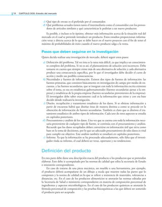 14 CAPÍTULO DOS: Estudio del mercado
c) Qué tipo de envase es el preferido por el consumidor.
d) Qué problemas actuales tienen tanto el intermediario como el consumidor con los provee-
dores de artículos similares y qué características le pedirían a un nuevo productor.
Es posible, e incluso es lo óptimo, obtener más información acerca de la situación real del
mercado en el cual se pretende introducir un producto. Estos estudios proporcionan informa-
ción veraz y directa acerca de lo que se debe hacer en el nuevo proyecto con el in de tener el
máximo de probabilidades de éxito cuando el nuevo producto salga a la venta.
Pasos que deben seguirse en la investigación
Quien decida realizar una investigación de mercado, deberá seguir estos pasos:
a) Deinición del problema. Tal vez ésta es la tarea más difícil, ya que implica un conocimien-
to completo del problema. Si no es así, el planteamiento de solución será incorrecto. Debe
tomarse en cuenta que siempre existe más de una alternativa de solución y cada alternativa
produce una consecuencia especíica, por lo que el investigador debe decidir el curso de
acción y medir sus posibles consecuencias.
b) Necesidades y fuentes de información. Existen dos tipos de fuentes de información: las
fuentes primarias, que consisten básicamente en investigación de campo por medio de en-
cuestas, y las fuentes secundarias, que se integran con toda la información escrita existente
sobre el tema, ya sea en estadísticas gubernamentales (fuentes secundarias ajenas a la em-
presa) y estadísticas de la propia empresa (fuentes secundarias provenientes de la empresa).
El investigador debe saber exactamente cuál es la información que existe y con esa base
decidir dónde realizará la investigación.
c) Diseño, recopilación y tratamiento estadístico de los datos. Si se obtiene información a
partir de encuestas habrá que diseñar éstas de manera distinta a como se procede en la
obtención de información de fuentes secundarias. También es claro que es distinto el tra-
tamiento estadístico de ambos tipos de información. Cada uno de estos aspectos se estudia
en capítulos posteriores.
d) Procesamiento y análisis de los datos. Una vez que se cuenta con toda la información nece-
saria proveniente de cualquier tipo de fuente, se continúa con el procesamiento y análisis.
Recuerde que los datos recopilados deben convertirse en información útil que sirva como
base en la toma de decisiones, por lo que un adecuado procesamiento de tales datos es vital
para cumplir ese objetivo. Este análisis también se estudiará en capítulos posteriores.
e) Informe. Ya que la información se ha procesado adecuadamente, sólo falta que el investi-
gador rinda su informe, el cual deberá ser veraz, oportuno y no tendencioso.
Definición del producto
En esta parte debe darse una descripción exacta del producto o los productos que se pretendan
elaborar. Esto debe ir acompañado por las normas de calidad que edita la secretaría de Estado
o ministerio correspondiente.
En caso de tratarse de una pieza mecánica, un mueble o una herramienta, por ejemplo,
el producto deberá acompañarse de un dibujo a escala que muestre todas las partes que lo
componen y la norma de calidad en lo que se reiere a resistencia de materiales, tolerancias a
distancias, etc. En el caso de los productos alimenticios se anotarán las normas editadas por
la Secretaría de Salud o ministerio correspondiente en materia de composición porcentual de
ingredientes y aspectos microbiológicos. En el caso de los productos químicos se anotarán la
fórmula porcentual de composición y las pruebas isicoquímicas a las que deberá ser sometido
el producto para ser aceptado.
 