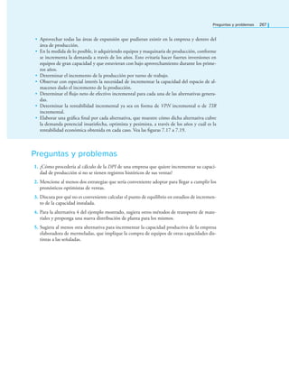 Preguntas y problemas 267
• Aprovechar todas las áreas de expansión que pudieran existir en la empresa y dentro del
área de producción.
• En la medida de lo posible, ir adquiriendo equipos y maquinaria de producción, conforme
se incrementa la demanda a través de los años. Esto evitaría hacer fuertes inversiones en
equipos de gran capacidad y que estuvieran con bajo aprovechamiento durante los prime-
ros años.
• Determinar el incremento de la producción por turno de trabajo.
• Observar con especial interés la necesidad de incrementar la capacidad del espacio de al-
macenes dado el incremento de la producción.
• Determinar el ﬂujo neto de efectivo incremental para cada una de las alternativas genera-
das.
• Determinar la rentabilidad incremental ya sea en forma de VPN incremental o de TIR
incremental.
• Elaborar una gráﬁca ﬁnal por cada alternativa, que muestre cómo dicha alternativa cubre
la demanda potencial insatisfecha, optimista y pesimista, a través de los años y cuál es la
rentabilidad económica obtenida en cada caso. Vea las ﬁguras 7.17 a 7.19.
Preguntas y problemas
1. ¿Cómo procedería al cálculo de la DPI de una empresa que quiere incrementar su capaci-
dad de producción si no se tienen registros históricos de sus ventas?
2. Mencione al menos dos estrategias que sería conveniente adoptar para llegar a cumplir los
pronósticos optimistas de ventas.
3. Discuta por qué no es conveniente calcular el punto de equilibrio en estudios de incremen-
to de la capacidad instalada.
4. Para la alternativa 4 del ejemplo mostrado, sugiera otros métodos de transporte de mate-
riales y proponga una nueva distribución de planta para los mismos.
5. Sugiera al menos otra alternativa para incrementar la capacidad productiva de la empresa
elaboradora de mermeladas, que implique la compra de equipos de otras capacidades dis-
tintas a las señaladas.
 