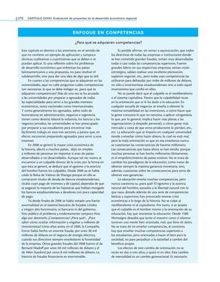 270 CAPÍTULO OCHO: Evaluación de proyectos en el desarrollo económico regional
ENFOQUE EN COMPETENCIAS
¿Para qué se adquieren competencias?
Este capítulo es distinto a los anteriores, en el sentido de
que no contiene un ejemplo de aplicación y tampoco
técnicas cualitativas o cuantitativas que se deban o se
puedan aplicar. Es una reflexión sobre los problemas
de desarrollo económico que enfrentan los países
latinoamericanos y una propuesta, no para resolver el
subdesarrollo, sino para dar una idea de algo que es útil.
En cuanto a las competencias que se adquieren en las
universidades, aquí no cabe preguntar cuáles competencias
son necesarias, lo que se debe indagar es: ¿para qué se
adquieren competencias? Más de una vez se ha acusado
a las universidades por preparar a egresados de todas
las especialidades para servir a los grandes intereses
económicos, tanto nacionales como internacionales.
Y como generalmente los egresados, sobre todo de
licenciaturas en administración, negocios e ingeniería,
tienen como destino laboral la industria, los bancos y los
negocios privados, las universidades se han preocupado
por preparar a sus estudiantes para encontrar más
fácilmente trabajo en esos tres sectores, y parece que, en
efecto, estuvieran preparando egresados para servir a esos
intereses.
En 2008 se generó la mayor crisis económica de
la historia, afectó a muchos países, dejó sin empleo
a millones de personas sin importar si eran de países
desarrollados o no desarrollados. Aunque tal vez nunca se
encuentre a un culpable directo de la crisis, por la forma en
que ésta se generó, se deduce que el egoísmo y la avaricia
del hombre fueron los culpables. Desde 2006 ya se había
caído la Bolsa de Valores de Shangai porque en ella se
compraron títulos de deuda de bancos estadounidenses,
títulos cuyo pago de intereses y de capital, dependía de que
se pagaran la mayoría de las hipotecas que habían otorgado
los bancos estadounidenses a deudores con poca capacidad
de pago.
Ya desde finales de 2006 se había notado una fuerte
anormalidad en el sistema bancario de Estados Unidos
y ningún alto funcionario, ni bancario ni del gobierno,
hizo público el problema y evidentemente tampoco hizo
algo por detenerlo ¿Competencias? ¿Para qué?... ¿Para
saber cómo ocultar información y engañar a millones de
inversionistas? Unos años antes, en el 2000, la Compañía
Enron había hecho un enorme fraude, por unos 38 mil
millones de dólares en el negocio de energía eléctrica,
cuando sus directivos siempre enarbolaron la honestidad
de la empresa. Otros grandes fraudes del 2008 fueron el de
Bernard Madoff por unos 50 mil millones de dólares y el
de Allen Stanford por otros 8 mil millones de dólares. La
historia de fraudes financieros es interminable.
Es posible afirmar, sin temor a equivocación, que todos
los directivos de todas las empresas o instituciones donde
se han cometido grandes fraudes, tenían muy desarrolladas
todas o casi todas las competencias superiores. Fueron
grandes líderes en sus respectivas empresas, tenían visión
estratégica, sabían realizar una excelente planeación,
supieron negociar, etc., pero todas esas competencias las
utilizaron para defraudar por miles de millones de dólares,
no sólo a inversionistas estadounidenses sino a todo aquel
inversionista que confió en ellos.
No se puede decir que el culpable es el neoliberalismo
o el sistema capitalista. Parece que la culpabilidad recae
en la orientación que se le ha dado a la educación. En
cualquier escuela de negocios se enseña a obtener la
máxima rentabilidad en las inversiones, a cómo hacer que
la gente consuma lo que no necesita, a aplicar reingeniería
lo que, por lo general, implica hacer más planas a las
organizaciones (a despedir personal), a cómo ganar más
mercado a costa de que otros productores lo pierdan, etc.,
etc. La educación que se imparte en cualquier universidad
tiende a enseñar cómo hacer dinero, lo cual no está mal,
pero la mala orientación es que en esa enseñanza nunca
se cuestionan las consecuencias de hacerse millonario.
Las consecuencias que hasta ahora se han tenido, porque
muchas personas se han hecho millonarios ilícitamente,
es el empobrecimiento de países enteros. No se trata de
cambiar los paradigmas de la educación, como tratar de
obtener siempre la máxima ganancia monetaria, sino,
además, cuestionar sobre las consecuencias para otros de
obtener esas ganancias.
La educación enseña muchas competencias, pero
nunca cuestiona su ¿para qué? El egoísmo y la avaricia
natural del hombre, aunados a la libertad natural con la
que nace, dotado además de una serie de competencias
básicas y superiores, han provocado severas crisis
económicas a lo largo de la historia. No se culpe al
neoliberalismo ni al capitalismo. Por tanto, si se acepta
que el culpable es el hombre mismo y la orientación de su
educación, hay que reorientar la educación. Desde 1580
Montaigne deseaba que tanto el maestro como el alumno
tuvieran una mente bien orientada, más que llena de datos.
No se trata de no enseñar competencias, al contrario,
hay que enseñar muchas competencias superiores a
los estudiantes, pero orientadas a hacer el bien para la
sociedad, no para perjudicar a la sociedad a cambio del
beneficio propio.
Los efectos de este cambio de orientación no se
verán en dos o tres años, y quizá ni en diez. Este cambio
de mentalidad es un cambio generacional. Es necesario
 