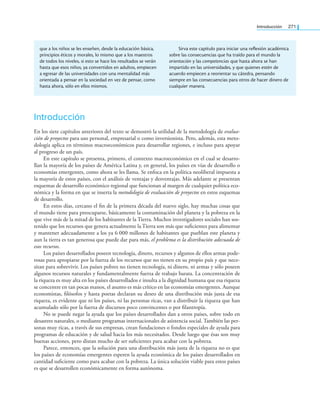 Introducción 271
Introducción
En los siete capítulos anteriores del texto se demostró la utilidad de la metodología de evalua-
ción de proyectos para uso personal, empresarial o como inversionista. Pero, además, esta meto-
dología aplica en términos macroeconómicos para desarrollar regiones, e incluso para apoyar
al progreso de un país.
En este capítulo se presenta, primero, el contexto macroeconómico en el cual se desarro-
llan la mayoría de los países de América Latina y, en general, los países en vías de desarrollo o
economías emergentes, como ahora se les llama. Se enfoca en la política neoliberal impuesta a
la mayoría de estos países, con el análisis de ventajas y desventajas. Más adelante se presentan
esquemas de desarrollo económico regional que funcionan al margen de cualquier política eco-
nómica y la forma en que se inserta la metodología de evaluación de proyectos en estos esquemas
de desarrollo.
En estos días, cercano el in de la primera década del nuevo siglo, hay muchas cosas que
el mundo tiene para preocuparse, básicamente la contaminación del planeta y la pobreza en la
que vive más de la mitad de los habitantes de la Tierra. Muchos investigadores sociales han sos-
tenido que los recursos que genera actualmente la Tierra son más que suicientes para alimentar
y mantener adecuadamente a los ya 6 000 millones de habitantes que pueblan este planeta y
aun la tierra es tan generosa que puede dar para más, el problema es la distribución adecuada de
esos recursos.
Los países desarrollados poseen tecnología, dinero, recursos y algunos de ellos armas pode-
rosas para apropiarse por la fuerza de los recursos que no tienen en su propio país y que nece-
sitan para sobrevivir. Los países pobres no tienen tecnología, ni dinero, ni armas y sólo poseen
algunos recursos naturales y fundamentalmente fuerza de trabajo barata. La concentración de
la riqueza es muy alta en los países desarrollados e insulta a la dignidad humana que esa riqueza
se concentre en tan pocas manos, el asunto es más crítico en las economías emergentes. Aunque
economistas, ilósofos y hasta poetas declaran su deseo de una distribución más justa de esa
riqueza, es evidente que ni los países, ni las personas ricas, van a distribuir la riqueza que han
acumulado sólo por la fuerza de discursos poco convincentes o por ilantropía.
No se puede negar la ayuda que los países desarrollados dan a otros países, sobre todo en
desastres naturales, o mediante programas internacionales de asistencia social. También las per-
sonas muy ricas, a través de sus empresas, crean fundaciones o fondos especiales de ayuda para
programas de educación y de salud hacia los más necesitados. Desde luego que ésas son muy
buenas acciones, pero distan mucho de ser suicientes para acabar con la pobreza.
Parece, entonces, que la solución para una distribución más justa de la riqueza no es que
los países de economías emergentes esperen la ayuda económica de los países desarrollados en
cantidad suiciente como para acabar con la pobreza. La única solución viable para estos países
es que se desarrollen económicamente en forma autónoma.
que a los niños se les enseñen, desde la educación básica,
principios éticos y morales, lo mismo que a los maestros
de todos los niveles, si esto se hace los resultados se verán
hasta que esos niños, ya convertidos en adultos, empiecen
a egresar de las universidades con una mentalidad más
orientada a pensar en la sociedad en vez de pensar, como
hasta ahora, sólo en ellos mismos.
Sirva este capítulo para iniciar una reflexión académica
sobre las consecuencias que ha traído para el mundo la
orientación y las competencias que hasta ahora se han
impartido en las universidades, y que quienes estén de
acuerdo empiecen a reorientar su cátedra, pensando
siempre en las consecuencias para otros de hacer dinero de
cualquier manera.
 