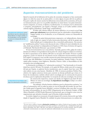 272 CAPÍTULO OCHO: Evaluación de proyectos en el desarrollo económico regional
Aspectos macroeconómicos del problema
Quizá la mayoría de los habitantes de los países de economías emergentes se han cuestionado
alguna vez sobre las causas de ser países pobres y si existe alguna vía para salir de esa pobreza.
Esta parte explica de manera sucinta las deiciencias estructurales de las economías, de los paí-
ses latinoamericanos, para ver si es posible vislumbrar un mejor futuro. Los países latinoame-
ricanos comparten, en esencia, el idioma y la idiosincrasia, es su herencia tras la colonización
o conquista, principalmente, por España y Portugal, aunque en el Caribe también existían
colonias inglesas, holandesas y, desde luego, estadounidenses.
El haber sido colonias inluyó, de manera deinitiva, en su esencia actual. Los
países que colonizaron nunca permitieron que los colonizados se desarrollaran en
ningún sentido, ni en el educativo, ni en el industrial y menos en el desarrollo de
tecnología.
Cuando los países latinoamericanos empezaron a ser independientes, durante
todo el siglo , empezó la lucha interna para determinar cuál de los grupos que
había luchado por la independencia iba a controlarlo políticamente. Este proceso
de “estabilización política” interna tomó decenas de años. A México le tomó alrededor de cien
años, desde que proclamó su independencia de España en 1810, hasta el término de la guerra
civil llamada “Revolución Mexicana”, que terminó en 1920.
El resto de Latinoamérica no es muy distinta. Asonadas, guerras civiles, golpes de estado y
dominio de militares en la presidencia de los países (lo cual por desgracia todavía no termina),
ha sido la característica en los últimos 200 años en esta parte del mundo. El lector se podrá
preguntar: ¿Cuál es la relación de esta historia con las condiciones macroeconómicas actuales
de la región? La respuesta es muy sencilla: mientras los países latinoamericanos sostenían luchas
internas que sólo debilitaban su economía, los países poderosos, Estados Unidos y los prin-
cipales países europeos, como Inglaterra, Alemania, Francia e Italia, se desarrollaban no sólo
económica sino tecnológicamente.
La dominación tecnológica y la “colonización económica”,1 han funcionado en el mundo
desde hace más de 100 años. Por ejemplo, en la capital de México, desde antes de la conquista
del país por España, se padecían fuertes inundaciones, pues la capital, hasta hace unos 300
años todavía era una zona lacustre. Alrededor de 1900, el entonces presidente Porfirio Díaz,
solicitó a los ingleses asistencia técnica para construir un drenaje profundo que evitara en el
futuro las inundaciones; también solicitó toda la tecnología para la construcción de puertos
de altura y para la explotación del petróleo. La recepción de toda esta tecnología y los servicios
de construcción respectivos, crearon una deuda con Inglaterra que duró 50 años.
México no tenía esa tecnología. La dependencia tecnológica condujo a la coloni-
zación económica.
Sin embargo, el hecho histórico definitivo para la colonización económica,1 no
sólo en Latinoamérica sino en todos los países en vías de desarrollo del mundo, fue que Esta-
dos Unidos ganó la Segunda Guerra Mundial y tuvieron la brillante idea, para ellos, no para
los países tercermundistas, de crear la ONU (Organización de las Naciones Unidas), el BM
(Banco Mundial) y el FMI (Fondo Monetario Internacional), que en el papel se veían como las
organizaciones que salvarían al mundo y que lo llevarían al pleno desarrollo.
Su misión original era reconstruir al mundo después de la enorme destrucción que había
dejado la Segunda Guerra Mundial. En realidad, los países latinoamericanos no estaban des-
1 En este texto se utiliza el término colonización económica para indicar el hecho de que los países con deuda
externa cuantiosa funcionan como colonias de los países acreedores, en el sentido de que, a similitud de los países que
fueron colonizados, hace 400 o 500 años, eran sujetos de explotación de sus recursos naturales, ahora los países
colonizados económicamente son sujetos de explotación indiscriminada de sus recursos económicos.
los países que colonizaron nunca
permitieron que los colonizados se
desarrollaran en ningún sentido, ni
en el educativo, ni en el industrial
y menos en el desarrollo de tec-
nología
la dependencia tecnológica con-
dujo a la colonización económica
 