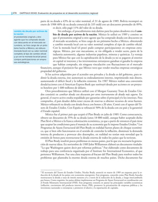 274 CAPÍTULO OCHO: Evaluación de proyectos en el desarrollo económico regional
parte de su deuda a 43% de su valor nominal, el 31 de agosto de 1989. Bolivia recompró en
enero de 1988 40% de su deuda comercial de 335 mdd con un descuento promedio de 89%,
es decir, sólo pagó 11% del valor de su deuda.
Sin embargo, el procedimiento más dañino para los países deudores era el cam-
bio de deuda por activos de la nación. México lo utilizó en 1989 y consiste en
que el prestamista original u otro agente que ha comprado deuda con descuento en
el mercado secundario, se hizo cargo de un préstamo hecho a México, obteniendo
a cambio moneda local con su valor nominal completo al tipo de cambio oicial.
Con la moneda local (el peso) pudo comprar participaciones en empresas estra-
tégicas. México, por este mecanismo, se vio obligado a vender acero, parte de la
industria automotriz, algunas industrias papeleras, mineras y químicas. La ventaja
para México fue que con la capitalización de la deuda ya no se pagaron al exterior
ni capital ni intereses y los inversionistas extranjeros ganaban si ganaba la empresa
que habían comprado, sin ninguna vinculación con luctuaciones en el mercado
inanciero, aunque el perjuicio fue que México tuvo que vender muchas empresas estratégicas
propiedad del gobierno.
Si los activos adquiridos por el acreedor son privados y la deuda es del gobierno, para re-
dimir la deuda externa, éste aumentará su endeudamiento interno, imprimiendo más dinero,
aumentando el déicit iscal y la inlación existente. En 1987 México realizó una conversión
deuda/acciones con el American Express Bank que sustituyó deuda por acciones en un proyec-
to hotelero por 1 600 millones de dólares.
Otro procedimiento que México utilizó con el Morgan Guaranty Trust de Estados Uni-
dos consistió en cambiar deuda con descuento por otros instrumentos de deuda más seguros. En
general, el nuevo activo estaba respaldado por garantías sobre el principal y/o los intereses. Para
comprarlos, el país deudor debía tener exceso de reservas u obtener recursos de otras fuentes.
México reinanció su deuda con deuda fresca con bonos a 20 años. Contó con el apoyo del Te-
soro de Estados Unidos. Con España se reinanció 50% de la deuda con ese país y la garantizó
el Estado español.
México fue el primer país que aceptó el Plan Brady en julio de 1989. Como consecuencia,
obtuvo un descuento de 35% de su deuda (unos 18 000 mdd), aunque haber aceptado dicho
Plan llevó a México a la franca colonización económica, ya que a partir de entonces el país tiene
que aceptar las condiciones para el manejo de su economía que le impone Estados Unidos.4 Los
Programas de Ajuste Estructural del Plan Brady en realidad fueron planes de choque económi-
co, que si bien sólo funcionaron en el sentido de controlar la inlación, disminuir la demanda
interna de productos y provocar alto desempleo, en realidad no tenían más novedad que la
emisión de bonos para reestructurar la deuda externa de todos los países que la tuvieran.
El Plan Brady resolvió pocos problemas en menos países, por lo que era necesaria la genera-
ción de nuevas ideas. En noviembre de 1989 John Williamson elaboró un documento titulado:
“Lo que Washington quiere decir por reformas políticas.” Fue elaborado como documento de
trabajo para una conferencia organizada por el Institute for International Economics, al que
pertenece Williamson. Fue una clara respuesta al fracaso del Plan Brady para resolver todos los
problemas que planteaba la enorme deuda externa de muchos países. Dicho documento fue
cambio de deuda por activos de
la nación
el prestamista original u otro
agente que ha comprado deuda
con descuento en el mercado se-
cundario, se hizo cargo de un prés-
tamo hecho a México, así obtuvo
moneda local con su valor nominal
completo al tipo de cambio oficial
y ya con la moneda local (el peso)
compra participaciones en empre-
sas estratégicas
4 El secretario del Tesoro de Estados Unidos, Nicolas Brady, anunció en marzo de 1989 un esquema para la re-
ducción de la deuda de los países con economías emergentes. Este programa, conocido como Plan Brady, buscaba
reestructurar la deuda a tasas de interés menores y/o a través de la reducción de la deuda, y luego intercambiarla
por bonos. Como requisito, los países debían implementar un Programa de Ajuste Estructural en coordinación con
el Fondo Monetario Internacional (FMI). Este programa consistía en ajustar las principales variables económicas
(inlación, crecimiento del producto interno bruto, PIB), promover la privatización de empresas públicas y las
inversiones nacionales o extranjeras y promover el ahorro y la repatriación de capitales.
 