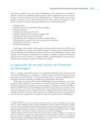 la aplicación de los diez puntos del Consenso de Washington 275
conocido años después como el Consenso de Washington.5 Este documento es un listado de
políticas económicas consideradas desde los noventa, por los organismos inancieros interna-
cionales y centros económicos con sede en Washington D.C., Estados Unidos, como el mejor
programa económico que los países latinoamericanos debían aplicar para impulsar el creci-
miento y salir de la crisis que tenían por la deuda externa. Contiene diez puntos:
• Disciplina iscal.
• Reordenamiento de las prioridades del gasto público.
• Reforma impositiva.
• Liberalización de las tasas de interés.
• Paridad competitiva de la moneda (ver página 278).
• Liberalización del comercio internacional.
• Liberalización de la entrada de inversiones extranjeras directas.
• Privatización de la mayoría de los servicios que presta el gobierno.
• Desregulación inanciera y comercial.
• Derechos de propiedad.
Desde luego, estas medidas se deben aplicar en cada país bajo la supervisión del FMI, pero
no se han aplicado, hasta ahora, para beneicio del país en cuestión, sino para beneicio de los
intereses del grupo de entidades que conforman el Consenso de Washington. Aunque a estas
medidas se les ha llamado neoliberalismo,6 en realidad se considera a Friedrich von Hayek el
padre de dicha teoría económica, y a Margaret Tatcher y a Ronald Reagan como los primeros
presidentes que empezaron a aplicar las teorías de von Hayek.
La aplicación de los diez puntos del Consenso
de Washington
Tal vez, a primera vista, podrá no parecer tan perjudicial la aplicación de los diez puntos del
Consenso de Washington, sin embargo, ya se había anotado que los países latinoamericanos
están, desde hace unos 30 años, con una pesada deuda externa, con pocas posibilidades de un
desarrollo económico sostenido y tecnológicamente dependientes del exterior.
Desde luego, los intereses del Consenso de Washington chocan frontalmente con los inte-
reses de los países deudores. A estos últimos les interesa el desarrollo económico, que implica
eliminación progresiva de la pobreza, creación de empleo y crecimiento económico medido en
términos del PIB. El Consenso de Washington declara el mismo interés y que al aplicar estric-
tamente los diez puntos en la economía de un país, se logrará el desarrollo económico, pero los
resultados obtenidos en diversos países muestran una realidad muy distinta a la esperada por
los países pero que, seguramente, sí cumplen las expectativas del Consenso de Washington.
5 El propio Williamson cuenta que en ese histórico borrador incluyó “una lista de diez políticas que yo pensaba
eran más o menos aceptadas por todo el mundo en Washington y lo titulé el Consenso de Washington”. Original-
mente ese paquete de medidas económicas estaba pensado para los países de América Latina, pero con los años se
convirtió en un programa general. También se debe entender que el Consenso de Washington incluye al complejo
político-económico-intelectual, compuesto por el BM, el FMI, el Congreso de Estados Unidos, la Reserva Federal
de Estados Unidos y los institutos de expertos económicos, todos con sede en Washington.
6 Friedrich August von Hayek, nació en Viena el 8 de mayo de 1899, y murió en Friburgo, el 23 de marzo de
1992. Fue un ilósofo y economista de la escuela Austriaca, discípulo de Friedrich von Wieser y de Ludwig von
Mises. Ha sido uno de los grandes economistas del siglo  y es considerado por muchos uno de los padres del
liberalismo moderno o neoliberalismo. Ha sido también uno de los mayores críticos de la economía planificada y
socialista. Fue galardonado con el Premio Nobel de Economía en 1974.
 