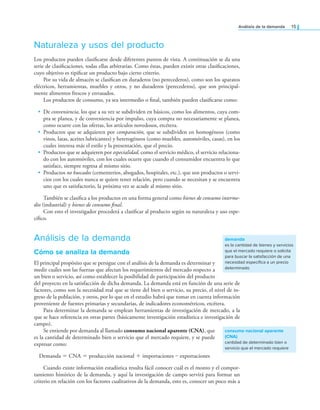 análisis de la demanda 15
Naturaleza y usos del producto
Los productos pueden clasiicarse desde diferentes puntos de vista. A continuación se da una
serie de clasiicaciones, todas ellas arbitrarias. Como éstas, pueden existir otras clasiicaciones,
cuyo objetivo es tipiicar un producto bajo cierto criterio.
Por su vida de almacén se clasiican en duraderos (no perecederos), como son los aparatos
eléctricos, herramientas, muebles y otros, y no duraderos (perecederos), que son principal-
mente alimentos frescos y envasados.
Los productos de consumo, ya sea intermedio o inal, también pueden clasiicarse como:
• De conveniencia, los que a su vez se subdividen en básicos, como los alimentos, cuya com-
pra se planea, y de conveniencia por impulso, cuya compra no necesariamente se planea,
como ocurre con las ofertas, los artículos novedosos, etcétera.
• Productos que se adquieren por comparación, que se subdividen en homogéneos (como
vinos, latas, aceites lubricantes) y heterogéneos (como muebles, automóviles, casas), en los
cuales interesa más el estilo y la presentación, que el precio.
• Productos que se adquieren por especialidad, como el servicio médico, el servicio relaciona-
do con los automóviles, con los cuales ocurre que cuando el consumidor encuentra lo que
satisface, siempre regresa al mismo sitio.
• Productos no buscados (cementerios, abogados, hospitales, etc.), que son productos o servi-
cios con los cuales nunca se quiere tener relación, pero cuando se necesitan y se encuentra
uno que es satisfactorio, la próxima vez se acude al mismo sitio.
También se clasiica a los productos en una forma general como bienes de consumo interme-
dio (industrial) y bienes de consumo inal.
Con esto el investigador procederá a clasiicar al producto según su naturaleza y uso espe-
cíico.
Análisis de la demanda
Cómo se analiza la demanda
El principal propósito que se persigue con el análisis de la demanda es determinar y
medir cuáles son las fuerzas que afectan los requerimientos del mercado respecto a
un bien o servicio, así como establecer la posibilidad de participación del producto
del proyecto en la satisfacción de dicha demanda. La demanda está en función de una serie de
factores, como son la necesidad real que se tiene del bien o servicio, su precio, el nivel de in-
greso de la población, y otros, por lo que en el estudio habrá que tomar en cuenta información
proveniente de fuentes primarias y secundarias, de indicadores econométricos, etcétera.
Para determinar la demanda se emplean herramientas de investigación de mercado, a la
que se hace referencia en otras partes (básicamente investigación estadística e investigación de
campo).
Se entiende por demanda al llamado consumo nacional aparente (CNA), que
es la cantidad de determinado bien o servicio que el mercado requiere, y se puede
expresar como:
Demanda = CNA = producción nacional + importaciones – exportaciones
Cuando existe información estadística resulta fácil conocer cuál es el monto y el compor-
tamiento histórico de la demanda, y aquí la investigación de campo servirá para formar un
criterio en relación con los factores cualitativos de la demanda, esto es, conocer un poco más a
demanda
es la cantidad de bienes y servicios
que el mercado requiere o solicita
para buscar la satisfacción de una
necesidad específica a un precio
determinado
consumo nacional aparente
(CNA)
cantidad de determinado bien o
servicio que el mercado requiere
 