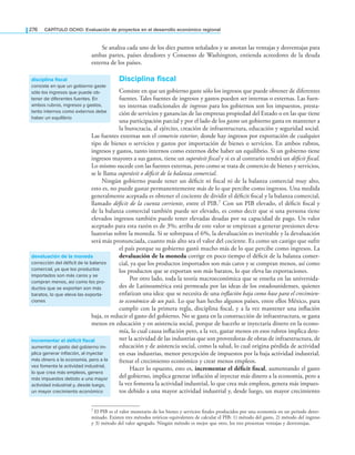 276 CAPÍTULO OCHO: Evaluación de proyectos en el desarrollo económico regional
Se analiza cada uno de los diez puntos señalados y se anotan las ventajas y desventajas para
ambas partes, países deudores y Consenso de Washington, entienda acreedores de la deuda
externa de los países.
disciplina fiscal
Consiste en que un gobierno gaste sólo los ingresos que puede obtener de diferentes
fuentes. Tales fuentes de ingresos y gastos pueden ser internas o externas. Las fuen-
tes internas tradicionales de ingresos para los gobiernos son los impuestos, presta-
ción de servicios y ganancias de las empresas propiedad del Estado o en las que tiene
una participación parcial y por el lado de los gastos un gobierno gasta en mantener a
la burocracia, al ejército, creación de infraestructura, educación y seguridad social.
Las fuentes externas son el comercio exterior, donde hay ingresos por exportación de cualquier
tipo de bienes o servicios y gastos por importación de bienes o servicios. En ambos rubros,
ingresos y gastos, tanto internos como externos debe haber un equilibrio. Si un gobierno tiene
ingresos mayores a sus gastos, tiene un superávit iscal y si es al contrario tendrá un déicit iscal.
Lo mismo sucede con las fuentes externas, pero como se trata de comercio de bienes y servicios,
se le llama superávit o déicit de la balanza comercial.
Ningún gobierno puede tener un déicit ni iscal ni de la balanza comercial muy alto,
esto es, no puede gastar permanentemente más de lo que percibe como ingresos. Una medida
generalmente aceptada es obtener el cociente de dividir el déicit iscal y la balanza comercial,
llamado déicit de la cuenta corriente, entre el PIB.7 Con un PIB elevado, el déicit iscal y
de la balanza comercial también puede ser elevado, es como decir que si una persona tiene
elevados ingresos también puede tener elevadas deudas por su capacidad de pago. Un valor
aceptado para esta razón es de 3%; arriba de este valor se empiezan a generar presiones deva-
luatorias sobre la moneda. Si se sobrepasa el 6%, la devaluación es inevitable y la devaluación
será más pronunciada, cuanto más alto sea el valor del cociente. Es como un castigo que sufre
el país porque su gobierno gastó mucho más de lo que percibe como ingresos. La
devaluación de la moneda corrige en poco tiempo el déicit de la balanza comer-
cial, ya que los productos importados son más caros y se compran menos, así como
los productos que se exportan son más baratos, lo que eleva las exportaciones.
Por otro lado, toda la teoría macroeconómica que se enseña en las universida-
des de Latinoamérica está permeada por las ideas de los estadounidenses, quienes
enfatizan una idea: que se necesita de una inlación baja como base para el crecimien-
to económico de un país. Lo que han hecho algunos países, entre ellos México, para
cumplir con la primera regla, disciplina iscal, y a la vez mantener una inlación
baja, es reducir el gasto del gobierno. No se gasta en la construcción de infraestructura, se gasta
menos en educación y en asistencia social, porque de hacerlo se inyectaría dinero en la econo-
mía, lo cual causa inlación pero, a la vez, gastar menos en esos rubros implica dete-
ner la actividad de las industrias que son proveedoras de obras de infraestructura, de
educación y de asistencia social, como la salud, lo cual origina pérdida de actividad
en esas industrias, menor percepción de impuestos por la baja actividad industrial,
frenar el crecimiento económico y crear menos empleos.
Hacer lo opuesto, esto es, incrementar el déficit fiscal, aumentando el gasto
del gobierno, implica generar inlación al inyectar más dinero a la economía, pero a
la vez fomenta la actividad industrial, lo que crea más empleos, genera más impues-
tos debido a una mayor actividad industrial y, desde luego, un mayor crecimiento
disciplina fiscal
consiste en que un gobierno gaste
sólo los ingresos que puede ob-
tener de diferentes fuentes. En
ambos rubros, ingresos y gastos,
tanto internos como externos debe
haber un equilibrio
devaluación de la moneda
corrección del déficit de la balanza
comercial, ya que los productos
importados son más caros y se
compran menos, así como los pro-
ductos que se exportan son más
baratos, lo que eleva las exporta-
ciones
incrementar el déficit fiscal
aumentar el gasto del gobierno im-
plica generar inflación, al inyectar
más dinero a la economía, pero a la
vez fomenta la actividad industrial,
lo que crea más empleos, genera
más impuestos debido a una mayor
actividad industrial y, desde luego,
un mayor crecimiento económico
7 El PIB es el valor monetario de los bienes y servicios inales producidos por una economía en un periodo deter-
minado. Existen tres métodos teóricos equivalentes de calcular el PIB: 1) método del gasto, 2) método del ingreso
y 3) método del valor agregado. Ningún método es mejor que otro, los tres presentan ventajas y desventajas.
 