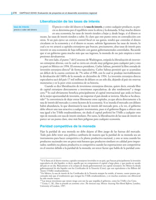 278 CAPÍTULO OCHO: Evaluación de proyectos en el desarrollo económico regional
liberalización de las tasas de interés
El precio o valor del dinero es la tasa de interés, y como cualquier producto, su pre-
cio se determina por el equilibrio entre la oferta y la demanda. Si hay mucho dinero
en una economía, las tasas de interés tienden a bajar y, desde luego, si el dinero es
escaso, las tasas de interés tienden a subir. Es claro que este punto entra en contradicción con
otros. Si un país ejerce un estricto control iscal en sus gastos, tendrá que controlar el dinero
circulante en la economía y si el dinero es escaso, subirán ligeramente las tasas de interés, lo
cual a su vez atraerá a capitales extranjeros que buscan, precisamente, altas tasas de interés para
invertir en una economía de baja inflación con gastos gubernamentales controlados. Recuerde
que si un gobierno gasta mucho más que sus ingresos, la moneda de ese país empieza a tener
presiones devaluatorias.
Por otro lado, el punto 7 del Consenso de Washington, estipula la liberalización de inversio-
nes extranjeras directas, con lo cual se cierra un círculo muy peligroso para cualquier país y esto
ya pasó en México en 1994. El entonces presidente, Carlos Salinas, permitió la libre entrada de
inversión extranjera directa8 de forma especulativa. Carlos Salinas permitió que se acumulara
un déicit de la cuenta corriente de 7% sobre el PIB, con lo cual se produjo inevitablemente
la devaluación del 100% de la moneda en diciembre de 1994. La inversión extranjera directa
especulativa sacó del país 17 mil millones de dólares en un solo día, dejando al país sin reservas
monetarias y en la peor crisis económica de su historia.
Cuando se dice liberalización de inversiones extranjeras directas, quiere decir, entrada libre
de capital extranjero directamente a inversiones especulativas, de alto rendimiento9 y riesgo
cero,10 lo cual obviamente beneicia principalmente al capital internacional que anda en busca
de la mejor oportunidad de inversión, sin importar el país donde se invierta. Mucho se ha discu-
tido11 la conveniencia de dejar entrar libremente estos capitales, ya que afecta directamente a la
tasa de interés del mercado y a otros factores de la economía. Si se inunda el mercado con dólares
habrá abundancia, lo que disminuirá la tasa de interés del mercado pero, a la vez, el gobierno
debe ofrecer una tasa atractiva a cualquier inversionista, pues si el gobierno llegara a ofrecer una
tasa igual a los T-bills estadounidenses, sin duda el capital preferirá los T-bills a cualquier otro
tipo de moneda con tasa de interés similares. Por tanto, la liberalización de las tasas de interés no
parece ser un punto claro, sino más bien peligroso para cualquier economía.
Paridad competitiva de la moneda
Fijar la paridad de una moneda no debe dejarse al libre juego de las fuerzas del mercado.
Todo país debe tener una política cambiaria de manera que la paridad de su moneda sea un
instrumento para hacer competitiva a la planta productiva nacional, y esto se nota cuando los
productos nacionales son un poco más baratos que productos similares en calidad pero impor-
tados; también esa planta productiva es competitiva cuando las exportaciones son competitivas
en el exterior debido a la paridad de la moneda; un tercer factor que habla de la paridad com-
tasa de interés
precio o valor del dinero
8 Se le llama así al ahorro externo, capitales extranjeros invertidos en un país, que buscan principalmente la inversión
especulativa de alta liquidez, es decir, aquella que no comprometa el capital a largo plazo, y que pueda ser sacado
del país en un día. Básicamente es la compra de deuda gubernamental con capital extranjero. En México la deuda
gubernamental de alta liquidez son los Certiicados de la Tesorería (Cetes), que son equivalentes a los Billetes del
Tesoro (T-bills) estadounidenses.
9 En México, la tasa de interés de los Certiicados de la Tesorería siempre ha tenido, al menos, cuatro puntos por-
centuales más que el rendimiento que otorgan los T-bills estadounidenses, y en muchas ocasiones este diferencial
ha sido mucho mayor.
10 Las únicas inversiones que tienen riesgo cero son las que respalda el gobierno, como los T-bills o los Cetes.
11 Urzúa, C. M., How to provoke an economic crises: he mexican way. Mexico: Assessing Neo-liberal Reform, Londres,
University of London, 1997.
 