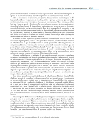 la aplicación de los diez puntos del Consenso de Washington 279
petitiva de una moneda es cuando se alcanza el equilibrio de la balanza comercial (ingresos =
egresos en el comercio exterior), evitando los procesos de sobrevaluación de la moneda.
Pero la mecánica no es tan simple, por ejemplo, México tiene un enorme ingreso en dó-
lares estadounidenses porque exporta mucho petróleo y porque las remesas que envían los
mexicanos radicados en el extranjero se han elevado enormemente.12 Esta entrada de dólares
hace que el peso se aprecie y disminuyan las exportaciones y aumenten las importaciones, pre-
sionando a la baja el precio de los productos nacionales y esto se convierte en un factor para
controlar la inlación (ancla antiinlacionaria). Este factor desestabiliza la economía, ya que
aunque baja el precio de productos nacionales, se desequilibra la balanza comercial al disminuir
las exportaciones y aumentar las importaciones, y al aumentar las importaciones se consumen
más productos extranjeros debido a una moneda nacional fuerte aunque sobrevaluada y esto
desequilibra más el déicit de la balanza comercial.
Conviene recordar aquí que hay otros fenómenos económicos en México, como la res-
tricción en el gasto público, debido a disciplina iscal impuesta, que ha frenado la inversión
en infraestructura, lo que ha creado cuellos de botella que inciden sobre las ganancias y la
competitividad interna y externa de las empresas, además de la restricción monetaria que im-
pone el banco central (Banco de México), llamado “corto”, que consiste en retirar dinero de
la circulación, con lo cual se presiona al alza las tasas de interés y esto inluye para que el peso
se aprecie, pues resulta mejor invertir en pesos que en dólares por las tasas que ofrecen ambos
países, y de nuevo se presenta el fenómeno del ancla antiinlacionaria.
Como se podrá observar, en la ijación de una paridad monetaria intervienen varios facto-
res, algunos intencionales, que llevan la paridad a niveles no deseados y a hacer que la moneda
no sea competitiva. En teoría se podría hacer un cálculo para determinar una paridad de la
moneda real y competitiva, y este cálculo deberá eliminar, también teóricamente, los factores
que hacen que la moneda se aprecie de manera artiicial y no intencional. Tales factores son los
ingresos por maquiladoras, por exportación de petróleo y por remesas, los cuales al eliminarse
dieran como resultado el equilibrio en la balanza comercial. Este cálculo tomaría en cuenta sólo
el potencial que tendría la planta productiva mexicana para ser globalmente competitiva con
esa tasa de cambio, tasa que deberá ajustarse periódicamente, de acuerdo a las inlaciones que
tengan México y Estados Unidos.
Este último factor, la comparación de las tasas de inlación entre México y Estados Unidos
obedece a la teoría de paridad del poder de compra. Esta teoría establece, por ejemplo, que si
un artículo similar que sea vendido tanto en México como en Estados Unidos, tiene un precio
en México de $10 000 y en Estados Unidos de $1 000 dólares, entonces la paridad debe ser
de 10 pesos por un dólar. Si un año después, en México hubo una inlación de 7%, el artículo
costaría $10 700 y si en Estados Unidos la inlación hubiera sido de 4%, el artículo costaría
$1 040 dólares, por tanto, la nueva paridad un año después debería ser 10 700 ÷ 1 040 =
10.2884 pesos por dólar. Esta teoría es simple y atractiva, pero en la realidad económica de un
país se mueven muchos más factores que afectan directa o indirectamente la paridad de una
moneda.
El quinto punto del Consenso de Washington también parece conveniente para cualquier
país, pero como se ha comentado, hay factores que se contraponen para alcanzar esa paridad
competitiva. La realidad para México es que mientras se continúe con la disciplina iscal sus-
tentada en restringir el gasto del gobierno, mientras se permita la libre entrada de capital ex-
tranjero y mientras se tenga una dependencia tecnológica casi total, el peso estará sobrevaluado.
Una salida para encontrar la paridad real y competitiva es que el gobierno, por decreto, decida
la paridad y que haga ajustes periódicos de la misma, también por decreto.
12 Para el año 2006 estas remesas eran del orden de 20 mil millones de dólares anuales.
 