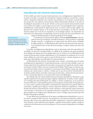 280 CAPÍTULO OCHO: Evaluación de proyectos en el desarrollo económico regional
liberalización del comercio internacional
Es bien sabido que todos los países latinoamericanos son tecnológicamente dependientes de
los países avanzados. Los países de Latinoamérica importan medicinas, automóviles, compu-
tadoras, maquinaria industrial, entre muchos otros productos. En ocasiones se puede pensar
que porque hay una empresa trasnacional que elabora determinado producto en un país, la
tecnología de ese producto es de ese país. Si bien es cierto que la empresa trasnacional ha creado
cierto número de empleos, su gran negocio es que está en ese país pagando menos impuestos,
probablemente contaminando en alguna forma, pero, en esencia, cobra muchas regalías y las
ganancias de la propia empresa se van al país que posee la tecnología y no sólo eso, muchas
materias primas que el uso de esa maquinaria y esa tecnología requiera, son importadas, las
refacciones de la maquinaria son importadas y hasta los técnicos que dan mantenimiento a las
máquinas también pueden ser del país poseedor de la tecnología.
Los gobiernos de muchos países aplican el llamado proteccionismo a determi-
nados sectores de su industria, cerrando las fronteras a ciertos productos, asignando
elevados aranceles, o simplemente no importando más allá de ciertas cantidades
de algún producto, y la liberalización del comercio internacional lo que provoca-
ría es justamente que no haya forma de proteger a ninguna empresa por parte del
gobierno.
Los países tecnológicamente dependientes están en desventaja contra los exportadores de
tecnología. En general, la productividad y la calidad de los productos de países poseedores
de tecnología son mejores que la de aquellos países que no la tienen. Con la liberalización del
comercio internacional, los países dependientes se ven inundados con productos tal vez no de
mejor calidad, pero sí de menor precio, lo que ha llevado al cierre a muchas empresas en estos
países poco desarrollados, que elaboraban los mismos productos.
La liberalización del comercio internacional tiene ventajas y desventajas para los países
tecnológicamente dependientes. La principal desventaja, como ya ha sido señalada, es que son
menos competitivos los productos de estos países, lo que provoca la quiebra de muchas empre-
sas al irmar tratados de libre comercio con países desarrollados. Desde luego, las empresas tras-
nacionales que logran colocar sus productos en países poco desarrollados, esperan que aquellas
empresas que cierran jamás se vuelvan a instalar, por lo que de esta forma, liberalizando los
mercados, pueden obtener mercados cautivos por muchos años, e incluso de forma permanen-
te. Ése es el principal objetivo en este punto del Consenso de Washington.
Sin embargo, hay dos ventajas importantes para los países dependientes. El primero es que
aquellas empresas de estos países que logran adaptarse rápidamente al cambio, es decir, adquie-
ren tecnología adecuada produciendo con calidad, se vuelven competitivas, ya sea nacional o
internacionalmente, contra aquellos productos de las empresas trasnacionales. El segundo pun-
to es que se pone a prueba la capacidad y creatividad de los empresarios que quieren sobrevivir
como tales, y aquellos que lo logran se vuelven empresarios altamente competitivos. La libera-
lización del comercio internacional ha venido a presionar a todo aquel que quiera mantenerse
en el mercado, a convertirse en un empresario altamente competitivo y esto es bueno para la
planta productiva de cualquier país, dejando poco a poco el antiguo proteccionismo que sólo
frenaba el desarrollo económico.
Lo que deben hacer los gobiernos de los países tecnológicamente dependientes, no es evi-
tar entrar a tratados de libre comercio, sino propiciar en sus respectivos países las condiciones
para que cada vez haya más empresarios nacionales competitivos y construir la infraestructura,
tanto educativa como industrial, para lograrlo, y también irmar dichos tratados cuando las
condiciones de infraestructura sean más propicias. De otra manera la dependencia tecnológica
será eterna.
proteccionismo
cierre de fronteras a ciertos pro-
ductos, asignación de aranceles
elevados, o importación de ciertas
cantidades de algún producto
 