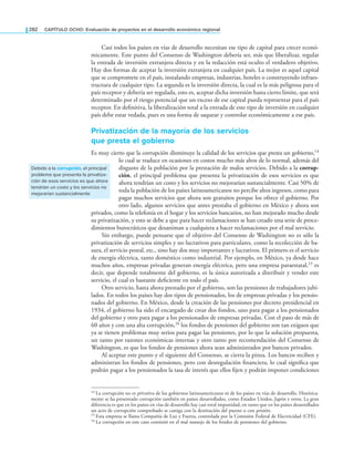 282 CAPÍTULO OCHO: Evaluación de proyectos en el desarrollo económico regional
Casi todos los países en vías de desarrollo necesitan ese tipo de capital para crecer econó-
micamente. Este punto del Consenso de Washington debería ser, más que liberalizar, regular
la entrada de inversión extranjera directa y en la redacción está oculto el verdadero objetivo.
Hay dos formas de aceptar la inversión extranjera en cualquier país. La mejor es aquel capital
que se compromete en el país, instalando empresas, industrias, hoteles o construyendo infraes-
tructura de cualquier tipo. La segunda es la inversión directa, la cual es la más peligrosa para el
país receptor y debería ser regulada, esto es, aceptar dicha inversión hasta cierto límite, que será
determinado por el riesgo potencial que un exceso de ese capital pueda representar para el país
receptor. En deinitiva, la liberalización total a la entrada de este tipo de inversión en cualquier
país debe estar vedada, pues es una forma de saquear y controlar económicamente a ese país.
Privatización de la mayoría de los servicios
que presta el gobierno
Es muy cierto que la corrupción disminuye la calidad de los servicios que presta un gobierno,14
lo cual se traduce en ocasiones en costos mucho más altos de lo normal, además del
disgusto de la población por la prestación de malos servicios. Debido a la corrup-
ción, el principal problema que presenta la privatización de esos servicios es que
ahora tendrían un costo y los servicios no mejorarían sustancialmente. Casi 50% de
toda la población de los países latinoamericanos no percibe altos ingresos, como para
pagar muchos servicios que ahora son gratuitos porque los ofrece el gobierno. Por
otro lado, algunos servicios que antes prestaba el gobierno en México y ahora son
privados, como la telefonía en el hogar y los servicios bancarios, no han mejorado mucho desde
su privatización, y esto se debe a que para hacer reclamaciones se han creado una serie de proce-
dimientos burocráticos que desaniman a cualquiera a hacer reclamaciones por el mal servicio.
Sin embargo, puede pensarse que el objetivo del Consenso de Washington no es sólo la
privatización de servicios simples y no lucrativos para particulares, como la recolección de ba-
sura, el servicio postal, etc., sino hay dos muy importantes y lucrativos. El primero es el servicio
de energía eléctrica, tanto doméstico como industrial. Por ejemplo, en México, ya desde hace
muchos años, empresas privadas generan energía eléctrica, pero una empresa paraestatal,15 es
decir, que depende totalmente del gobierno, es la única autorizada a distribuir y vender este
servicio, el cual es bastante deiciente en todo el país.
Otro servicio, hasta ahora prestado por el gobierno, son las pensiones de trabajadores jubi-
lados. En todos los países hay dos tipos de pensionados, los de empresas privadas y los pensio-
nados del gobierno. En México, desde la creación de las pensiones por decreto presidencial en
1934, el gobierno ha sido el encargado de crear dos fondos, uno para pagar a los pensionados
del gobierno y otro para pagar a los pensionados de empresas privadas. Con el paso de más de
60 años y con una alta corrupción,16 los fondos de pensiones del gobierno son tan exiguos que
ya se tienen problemas muy serios para pagar las pensiones, por lo que la solución propuesta,
un tanto por razones económicas internas y otro tanto por recomendación del Consenso de
Washington, es que los fondos de pensiones ahora sean administrados por bancos privados.
Al aceptar este punto y el siguiente del Consenso, se cierra la pinza. Los bancos reciben y
administran los fondos de pensiones, pero con desregulación inanciera, lo cual signiica que
podrán pagar a los pensionados la tasa de interés que ellos ijen y podrán imponer condiciones
Debido a la corrupción, el principal
problema que presenta la privatiza-
ción de esos servicios es que ahora
tendrían un costo y los servicios no
mejorarían sustancialmente
14 La corrupción no es privativa de los gobiernos latinoamericanos ni de los países en vías de desarrollo. Histórica-
mente se ha presentado corrupción también en países desarrollados, como Estados Unidos, Japón y otros. La gran
diferencia es que en los países en vías de desarrollo hay casi total impunidad, en tanto que en los países desarrollados
un acto de corrupción comprobado se castiga con la destitución del puesto o con prisión.
15 Esta empresa se llama Compañía de Luz y Fuerza, controlada por la Comisión Federal de Electricidad (CFE).
16 La corrupción en este caso consistió en el mal manejo de los fondos de pensiones del gobierno.
 