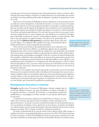 la aplicación de los diez puntos del Consenso de Washington 283
especiales para el retiro de esos fondos por parte de los pensionados, incluso si un banco admi-
nistrador de pensiones llegara a declararse en quiebra inanciera, los pensionados que tuvieran
sus fondos en ese banco podrían perder todos sus depósitos y quedarse sin ingresos por el resto
de su vida.
Aquí otra vez el Consenso de Washington muestra veladamente otras intenciones: privati-
zar todos los servicios del gobierno, incluyendo los lucrativos. Es muy cierto que en los países
desarrollados todos los servicios que requieren los hogares son privados, excepto las pensiones.
Hay que considerar que los ingresos de la población son muy distintos entre un país desarrolla-
do y aquellos ingresos que perciben las familias que habitan en los países en vías de desarrollo,
lo cual hace una primera gran diferencia. Por otro lado, hay que tomar en cuenta que el sumi-
nistro de energía eléctrica, no tanto a hogares sino a las industrias, es un elemento estratégico
para el desarrollo económico de un país y resulta peligroso dejarlo en manos privadas, sobre
todo si hay participación de capital extranjero. Por parte de los pensionados hay
poco que decir; el gobierno debe garantizar una pensión segura de por vida, para
un retiro digno y con calidad de vida aceptable en la vejez. La privatización de los
fondos de pensiones es un gran riesgo para los pensionados.
Otros servicios muy lucrativos que podrían privatizarse son la educación y los
servicios de salud. Al menos en México, y ya desde hace algunos años, la capacidad
del gobierno para ofrecer servicios educativos de calidad se ha visto disminuida. En la década
de los años sesenta se empezaron a fundar escuelas privadas de todos los niveles, desde la educa-
ción primaria hasta universidades con posgrado. Cada año es notorio en el país la disminución
de la cantidad y calidad de la educación pública y el aumento de las instituciones privadas. Esto
no signiica necesariamente una privatización de la educación pública. Lo que signiica es una
participación menor del gobierno en la impartición de educación gratuita, es decir, la oferta
educativa del gobierno crece a un ritmo mucho más lento que la demanda nacional, lo cual es
aprovechado por instituciones educativas privadas. Puede pensarse que ésta es una forma de
privatizar la educación.
El último servicio público muy lucrativo que puede ser privatizado es el servicio de salud.
Nuevamente la corrupción ha hecho mella en la eiciencia de la prestación de estos servicios, y
aunque en algunos aspectos de la medicina todavía los servicios de salud que presta el gobierno
son muy buenos, se nota una disminución de la calidad general, lo cual también ha sido apro-
vechado por la iniciativa privada para incursionar en la prestación de estos servicios, aunque a
un costo elevado, que la mayoría de la población no puede pagar.
desregulación financiera y comercial
Desregular signiica para el Consenso de Washington, eliminar cualquier tipo de
control que implique sanciones, por parte del gobierno, al realizar actividades en
los aspectos inanciero y comercial. El Consenso es el abanderado mundial del
neoliberalismo y su paradigma es el libre mercado, lo cual muestra abiertamente
en este punto.
La aceptación de este punto implicaría una lucha frontal, sin límites y sin con-
troles, entre economías que poseen mucha tecnología y mucha experiencia en los
aspectos inanciero y comercial, contra las economías de los países en vías de desarrollo, que tie-
nen una incipiente tecnología y menos experiencia en estos aspectos, una lucha muy desigual,
y es evidente quiénes en poco tiempo dominarían el mercado, logrando sobrevivir tal vez pocas
empresas nacionales. Éste es el punto central de la colonización económica.
De hecho, la liberalización de las tasas de interés se dio en México desde 1988, aunque en
aquellos años la banca era propiedad del gobierno mexicano. En 1993-1994 la banca mexicana
se vuelve a privatizar y el efecto de la liberalización de las tasas de interés se produce pocos años
más tarde, resultando en un bajo apoyo de la banca al desarrollo industrial, un aumento sustan-
El gobierno debe garantizar una
pensión segura de por vida, para
un retiro digno y con calidad de
vida aceptable en la vejez
desregular
para el Consenso de Washington
significa eliminar cualquier tipo de
control que implique sanciones, por
parte del gobierno, al realizar acti-
vidades en los aspectos financiero
y comercial
 