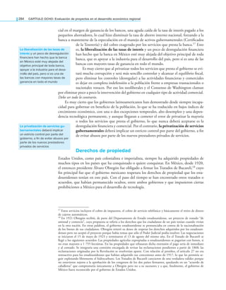 284 CAPÍTULO OCHO: Evaluación de proyectos en el desarrollo económico regional
cial en el margen de ganancia de los bancos, una aguda caída de la tasa de interés pagado a los
pequeños ahorradores, lo cual hizo disminuir la tasa de ahorro interno nacional, forzando a la
banca a mantenerse de la especulación en el manejo de activos gubernamentales (Certiicados
de la Tesorería) y del cobro exagerado por los servicios que presta la banca.17 Esto
es, la liberalización de las tasas de interés y un poco de desregulación inanciera
han hecho que la banca en México esté muy alejada del objetivo principal de toda
banca, que es apoyar a la industria para el desarrollo del país, pero sí es una de las
bancas con mayores tasas de ganancia en todo el mundo.
Es muy cierto que al privatizar todos los servicios que presta el gobierno se evi-
tará mucha corrupción y será más sencillo controlar y alcanzar el equilibrio iscal,
pero eliminar los controles (desregular) a las actividades inancieras y comerciales
es dejar en completa indefensión a la población frente a empresas trasnacionales o
nacionales voraces. Por eso los neoliberales y el Consenso de Washington claman
por eliminar poco a poco la intervención del gobierno en cualquier tipo de actividad comercial.
Debe ser todo lo contrario.
Es muy cierto que los gobiernos latinoamericanos han demostrado desde siempre incapa-
cidad para gobernar en beneicio de la población, lo que se ha traducido en bajos índices de
crecimiento económico, con una o dos excepciones temporales, alto desempleo y una depen-
dencia tecnológica permanente, y aunque llegaran a cometer el error de privatizar la mayoría
o todos los servicios que presta el gobierno, lo que nunca deberá aceptarse es la
desregulación inanciera y comercial. Por el contrario, la privatización de servicios
gubernamentales deberá implicar un estricto control por parte del gobierno, a in
de evitar abusos por parte de los nuevos prestadores privados de servicios.
derechos de propiedad
Estados Unidos, como país colonialista e imperialista, siempre ha adquirido propiedades de
muchos tipos en los países que ha conquistado o quiere conquistar. En México, desde 1920,
el entonces presidente Álvaro Obregón fue obligado a irmar los Tratados de Bucareli,18 cuyo
in principal fue que el gobierno mexicano respetara los derechos de propiedad que los esta-
dounidenses tenían en este país. Con el paso del tiempo se han encontrado otros tratados o
acuerdos, que habían permanecido ocultos, entre ambos gobiernos y que impusieron ciertas
prohibiciones a México para el desarrollo de tecnología.
la liberalización de las tasas de
interés y un poco de desregulación
financiera han hecho que la banca
en México esté muy alejada del
objetivo principal de toda banca,
apoyar a la industria para el desa-
rrollo del país, pero sí es una de
las bancas con mayores tasas de
ganancia en todo el mundo
la privatización de servicios gu-
bernamentales deberá implicar
un estricto control por parte del
gobierno, a fin de evitar abusos por
parte de los nuevos prestadores
privados de servicios
17 Estos servicios incluyen el cobro de impuestos, el cobro de servicio telefónico y básicamente el retiro de dinero
de cajeros automáticos.
18 En 1921 Obregón recibió, de parte del Departamento de Estado estadounidense, un proyecto de tratado “de
amistad y comercio”, cuya propuesta se refería a los derechos que los ciudadanos de un país tenían cuando vivían
en la otra nación. En otras palabras, el gobierno estadounidense se pronunciaba en contra de la nacionalización
de los bienes de sus ciudadanos. Obregón reiteró su deseo de respetar los derechos adquiridos por los estadouni-
denses pero no aceptó el proyecto porque había temas que sólo el Poder Judicial podía resolver. Las negociaciones
se iniciaron el 15 de mayo de 1923 y terminaron el 13 de agosto del mismo año. En el Tratado de Bucareli se
llegó a los siguientes acuerdos: Las propiedades agrícolas expropiadas a estadounidenses se pagarían con bonos, si
no eran mayores a 1 755 hectáreas. En las propiedades que rebasaran dicha extensión el pago sería de inmediato
y al contado. Se integraría una comisión encargada de revisar las reclamaciones pendientes a partir de 1868; las
reclamaciones originadas por la Revolución se resolverían aparte. Con relación al petróleo, el artículo 27 no era
retroactivo para los estadounidenses que habían adquirido sus concesiones antes de 1917, lo que les permitía se-
guir explotando libremente el hidrocarburo. Los Tratados de Bucareli carecieron de una verdadera validez porque
no estuvieron sujetos a la aprobación de los congresos de los dos países irmantes, quedando en un “acuerdo de
caballeros” que comprometía únicamente a Obregón pero no a su sucesores y a que, inalmente, el gobierno de
México fuera reconocido por el gobierno de Estados Unidos.
 