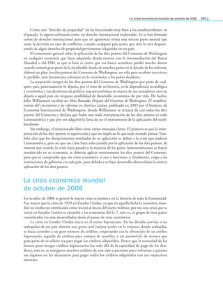 la crisis económica mundial de octubre de 2008 285
Como este “derecho de propiedad” les ha funcionado muy bien a los estadounidenses en
el pasado, lo siguen utilizando como un derecho internacional inalienable. Ya se han formado
cortes de derecho internacional para que en apariencia exista una tercera parte neutral que
tome la decisión en caso de conlictos, cuando cualquier país sienta que otro lo está despose-
yendo de algún derecho de propiedad previamente adquirido en ese país.
El comentario general sobre la aplicación de los diez puntos del Consenso de Washington
en cualquier economía que haya adquirido deuda externa con la intermediación del Banco
Mundial o del FMI, es que si bien es cierto que esa banca acreedora perdió mucho dinero
cuando remató gran parte de la incobrable deuda de muchos países en la década de los ochenta,
elaboró un plan, los diez puntos del Consenso de Washington, no sólo para recobrar con creces
lo perdido, sino lentamente colonizar en lo económico a los países deudores.
La aceptación íntegra de los diez puntos del Consenso de Washington por parte de cual-
quier país, prácticamente lo dejaría, por el resto de su historia, en la dependencia tecnológica
y económica y sus decisiones de política macroeconómica en manos de sus acreedores, esto es,
dejaría a aquel país sin ninguna posibilidad de desarrollo económico de por vida. De hecho,
John Williamson escribió un libro llamado Después del Consenso de Washington. El restableci-
miento del crecimiento y las reformas en América Latina, publicado en 2003 por el Instituto de
Economía Internacional de Washington, donde Williamson se retracta de casi todos los diez
puntos del Consenso y declara que hubo una mala interpretación de los diez puntos en toda
Latinoamérica y que por eso adquirió la fama de ser el instrumento de la aplicación del neoli-
beralismo.
Sin embargo, el mencionado libro tiene varios mensajes claros. El primero es que la inter-
pretación de los diez puntos es equivocada y que no implican lo que todo mundo piensa. Tam-
bién dice que los decepcionantes resultados de su aplicación se deben a la crisis que padeció
Latinoamérica, pero no que esa crisis haya sido causada por la aplicación de los diez puntos, de
manera que cuando la crisis haya pasado y la mayoría de los países latinoamericanos se hayan
restablecido en su economía, se deberán aplicar estrictamente los diez puntos del Consenso,
para que se compruebe que sin crisis económica sí van a funcionar y, inalmente, culpa a las
instituciones de gobierno en cada país, pues debido a su bajo desarrollo obstaculizan la estricta
aplicación de los diez puntos.
La crisis económica mundial
de octubre de 2008
En octubre de 2008 se generó la mayor crisis económica en la historia de toda la humanidad.
Fue mayor que la crisis de 1929 en Estados Unidos, ya que en aquella fecha la economía mun-
dial no estaba tan entrelazada como lo está al inicio del nuevo milenio; por eso una crisis que se
inició en Estados Unidos se extendió a las economías del G-7, esto es, al grupo de siete países
considerados los más desarrollados desde el punto de vista económico.
La crisis en Estados Unidos inicia en el sector hipotecario. En las décadas previas si un
trabajador de ese país obtenía una green card (tarjeta verde) en la empresa donde trabajaba,
se hacía acreedor a un gran número de créditos, empezando con la obtención de un crédito
hipotecario, seguido de créditos para compra de muebles, y un automóvil, de manera que
gran parte de su salario era para pagar los créditos adquiridos. Parece que la voracidad de los
bancos para otorgar créditos hipotecarios fue más allá de la capacidad de pago de los deu-
dores, esto es, se otorgaron muchos créditos de este tipo a personas poco solventes a quienes
sus ingresos no les alcanzaron para pagar todos los créditos adquiridos con sus respectivos
intereses.
 