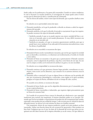 16 CAPÍTULO DOS: Estudio del mercado
fondo cuáles son las preferencias y los gustos del consumidor. Cuando no existen estadísticas,
lo cual es frecuente en muchos productos, la investigación de campo queda como el único
recurso para la obtención de datos y cuantiicación de la demanda.
Para los efectos del análisis, existen varios tipos de demanda, que se pueden clasiicar como
sigue:
En relación con su oportunidad, existen dos tipos:
a) Demanda insatisfecha, en la que lo producido u ofrecido no alcanza a cubrir los requeri-
mientos del mercado.
b) Demanda satisfecha, en la que lo ofrecido al mercado es exactamente lo que éste requiere.
Se pueden reconocer dos tipos de demanda satisfecha:
• Satisfecha saturada, la que ya no puede soportar una mayor cantidad del bien o ser-
vicio en el mercado, pues se está usando plenamente. Es muy difícil encontrar esta
situación en un mercado real.
• Satisfecha no saturada, es la que se encuentra aparentemente satisfecha, pero que se
puede hacer crecer mediante el uso adecuado de herramientas mercadotécnicas, como
las ofertas y la publicidad.
En relación con su necesidad, se encuentran dos tipos:
a) Demanda de bienes social y nacionalmente necesarios, que son los que requiere la sociedad
para su desarrollo y crecimiento, y se relacionan con la alimentación, el vestido, la vivienda
y otros rubros.
b) Demanda de bienes no necesarios o de gusto que es prácticamente el llamado consumo
suntuario, como la adquisición de perfumes, ropa ina y otros bienes de este tipo. En este
caso la compra se realiza con la intención de satisfacer un gusto y no una necesidad.
En relación con su temporalidad, se reconocen dos tipos:
a) Demanda continua es la que permanece durante largos periodos, normalmente en creci-
miento, como ocurre con los alimentos, cuyo consumo irá en aumento mientras crezca la
población.
b) Demanda cíclica o estacional es la que en alguna forma se relaciona con los periodos del
año, por circunstancias climatológicas o comerciales, como regalos en la época navideña,
paraguas en la época de lluvias, enfriadores de aire en tiempo de calor, etcétera.
De acuerdo con su destino, se reconocen dos tipos:
a) Demanda de bienes inales, que son los adquiridos directamente por el consumidor para
su uso o aprovechamiento.
b) Demanda de bienes intermedios o industriales, que requieren algún procesamiento para
ser bienes de consumo inal.
Si el estudio de un proyecto busca conocer la demanda por obsolescencia o por capacidad
insuiciente para sustituir una maquinaria, el término demanda cambia en su concepto. De-
manda aquí son las necesidades o requerimientos de producción de la maquinaria bajo estudio,
expresadas como producción por unidad de tiempo, y sólo servirán para ese cálculo los datos de
demanda interna, sin afectar en lo más mínimo los datos en el ámbito nacional.
Una maquinaria, dentro de una empresa productiva, puede servir para producir un bien
intermedio, realizar una función dentro de una secuencia de operaciones o bien producir un
bien inal. Cualquiera que sea el caso, los datos de la demanda del servicio que presta esa ma-
quinaria son sólo datos internos de la empresa obtenidos ya sea de ventas, si lo que elabora es
 