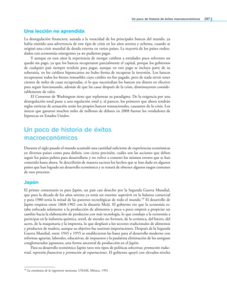 un poco de historia de éxitos macroeconómicos 287
Una lección no aprendida
La desregulación inanciera, aunada a la voracidad de los principales bancos del mundo, ya
había emitido una advertencia de este tipo de crisis en los años setenta y ochenta, cuando se
originó una crisis mundial de deuda externa en varios países. La mayoría de los países endeu-
dados con economías emergentes ya no pudieron pagar.
Y aunque en esos años la experiencia de otorgar créditos a entidades poco solventes no
quedó sin pago, ya que los bancos recuperaron parcialmente el capital, porque los gobiernos
de cualquier país siempre tendrán para pagar, aunque en este pago se incluya parte de su
soberanía, en los créditos hipotecarios no hubo forma de recuperar la inversión. Los bancos
recuperaron todos los bienes inmuebles cuyo crédito no fue pagado, pero de nada sirvió tener
cientos de miles de casas recuperadas, si lo que necesitaban los bancos era dinero en efectivo
para seguir funcionando, además de que las casas después de la crisis, disminuyeron conside-
rablemente de valor.
El Consenso de Washington tiene que replantear su paradigma. De la exigencia por una
desregulación total pasar a una regulación total y, al parecer, los primeros que ahora tendrán
reglas estrictas de actuación serán los propios bancos trasnacionales, causantes de la crisis. Los
únicos que ganaron muchos miles de millones de dólares en 2008 fueron los vendedores de
hipotecas en Estados Unidos.
Un poco de historia de éxitos
macroeconómicos
Durante el siglo pasado el mundo acumuló una cantidad suiciente de experiencias económicas
en diversos países como para deinir, con cierta precisión, cuáles son las acciones que deben
seguir los países pobres para desarrollarse y no volver a cometer los mismos errores que se han
cometido hasta ahora. Se describirán de manera sucinta los hechos que se han dado en algunos
países que han logrado un desarrollo económico y se tratará de obtener algunos rasgos comunes
de esos procesos.
japón
El primer comentario es para Japón, un país casi desecho por la Segunda Guerra Mundial,
que para la década de los años setenta ya tenía un enorme superávit en la balanza comercial
y para 1980 tenía la mitad de las patentes tecnológicas de todo el mundo.19 El desarrollo de
Japón empieza entre 1868-1902 con la dinastía Meiji. El gobierno vio que la economía es-
taba enfocada solamente a la producción de alimentos y poco a poco empezó a propiciar un
cambio hacia la elaboración de productos con más tecnología, lo que condujo a la economía a
participar en la industria química, textil, de metales no ferrosos, de la cerámica, del hierro, del
acero, de la maquinaria y la imprenta, lo que desplazó a los sectores tradicionales de alimentos
y productos de madera, aunque su objetivo fue sustituir importaciones. Después de la Segunda
Guerra Mundial, entre 1945 y 1955 se establecieron las bases para el desarrollo moderno con
reformas agrarias, laborales, educativas, de impuestos y la paulatina eliminación de los antiguos
conglomerados japoneses, una forma ancestral de producción en el Japón.
Para su desarrollo económico Japón tuvo tres tipos de políticas selectivas: promoción indus-
trial, represión inanciera y promoción de exportaciones. El gobierno apoyó con elevados niveles
19 La enseñanza de la ingeniería mexicana, UNAM, México, 1991.
 