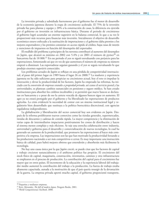 un poco de historia de éxitos macroeconómicos 289
La inversión privada y subsidiada fuertemente por el gobierno fue el motor de desarrollo
de la economía japonesa durante la etapa de crecimiento acelerado. El 75% de la inversión
privada fue para plantas y equipo y 20% a la construcción de casas, la diferencia era ejercida
por el gobierno en inversión en infraestructura básica. Durante el periodo de crecimiento
el gobierno logró acumular un enorme superávit en la balanza comercial, lo que a su vez le
proporcionó más recursos para inanciar más inversión. Inicialmente el objetivo de desarrollo
económico estuvo enfocado a la sustitución de importaciones y el gobierno daba premios a los
mejores exportadores y los premios consistían en acceso rápido al crédito, bajas tasas de interés
y exenciones de impuestos en función del desempeño del exportador.
El estallido del problema a principios de los noventa contribuyó al aumento del desempleo
en Japón, que alcanzó su máximo en 2002 con 5.4% y en 2001 el número de pymes20 en
bancarrota fue de 18 000.21 En ese periodo el yen se siguió reevaluando con perjuicio para las
exportaciones, fomentando así que en vez de que aumentara el número de empresas su número
empezó a disminuir. Las exportadoras seguían ganando y el yen se seguía reevaluando lo que
produjo enormes superávit comerciales.
Los problemas actuales de Japón se relejan en una pérdida de competitividad internacio-
nal, al pasar del primer lugar en 1989 hasta el lugar 26 en 2000.22 La madurez y experiencia
japonesa no ha sido suiciente para propiciar su crecimiento actual, hoy el reto es impulsar la
innovación y elevar la productividad de los factores. Japón ha empezado las reformas, ha ini-
ciado con la conversión de empresas estatales a propiedad privada, así como el servicio postal y las
universidades, se plantean cambios sustanciales en pensiones y seguro médico. Se han creado
instituciones para absorber los créditos incobrables y se permitió que nueve bancos se declara-
ran en bancarrota y a pesar de eso la cartera vencida de algunos bancos sigue en aumento. El
agro ya no estará protegido por el gobierno y ha liberalizado las exportaciones de productos
agrícolas. La crisis evidenció la necesidad de contar con un sistema institucional legal y re-
gulatorio bien desarrollado que sustituya a la política burocrática discrecional, con agencias
reguladoras independientes.
La globalización y liberalización del sector comercial hoy son evidentes en Japón. Des-
pués de la reforma proliferaron nuevos comercios como las tiendas generales, supermercados,
tiendas de descuento y cadenas de comida rápida. La mayor competencia y la eliminación de
varias capas de intermediarios impactaron positivamente los costos de distribución y hacen
al sistema menos complejo y más eiciente. Se teje una estrecha colaboración entre industria,
universidad y gobierno para el desarrollo y comercialización de nuevas tecnologías, lo cual ha
generado un aumento de la productividad, que promueve las exportaciones al hacer más com-
petitiva a la empresa. Las importaciones son las que han motivado la productividad forzando a
los productores nacionales a ser más competitivos o cerrar. Es muy importante una instrucción
básica de calidad, pues habrá mejores obreros que entenderán y absorberán más fácilmente la
tecnología.
No hay una causa única por la que Japón creció, se puede citar que los factores de capital
y trabajo crecieron sustancialmente y el ambiente político fue propicio. El crecimiento del
stock físico de capital, maquinaria, construcción, inventarios, caminos y otra infraestructura
se emplearon en el proceso de producción. La contribución del capital para el crecimiento fue
mayor que en otros países. El incremento de la educación y la experiencia laboral del trabaja-
dor medio aumentó la contribución del trabajo a la producción. La fuerza de trabajo estaba
altamente capacitada, aunada a la motivación de que el país quería resurgir de la devastación
de la guerra. La empresa privada aportó mucho capital, el gobierno proporcionó transporte,
20 Pequeñas y medianas empresas.
21 Kerr, Alexander, he fall of modern Japan, Penguin Books, 2001.
22 World Competitiveness Yearbook, 2000.
 