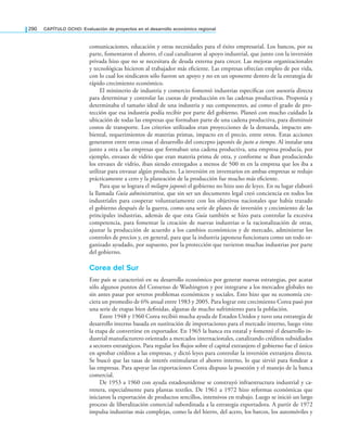 290 CAPÍTULO OCHO: Evaluación de proyectos en el desarrollo económico regional
comunicaciones, educación y otras necesidades para el éxito empresarial. Los bancos, por su
parte, fomentaron el ahorro, el cual canalizaron al apoyo industrial, que junto con la inversión
privada hizo que no se necesitara de deuda externa para crecer. Las mejoras organizacionales
y tecnológicas hicieron al trabajador más eiciente. Las empresas ofrecían empleo de por vida,
con lo cual los sindicatos sólo fueron un apoyo y no en un oponente dentro de la estrategia de
rápido crecimiento económico.
El ministerio de industria y comercio fomentó industrias especíicas con asesoría directa
para determinar y controlar las cuotas de producción en las cadenas productivas. Proponía y
determinaba el tamaño ideal de una industria y sus componentes, así como el grado de pro-
tección que esa industria podía recibir por parte del gobierno. Planeó con mucho cuidado la
ubicación de todas las empresas que formaban parte de una cadena productiva, para disminuir
costos de transporte. Los criterios utilizados eran proyecciones de la demanda, impacto am-
biental, requerimientos de materias primas, impacto en el precio, entre otros. Estas acciones
generaron entre otras cosas el desarrollo del concepto japonés de justo a tiempo. Al instalar una
junto a otra a las empresas que formaban una cadena productiva, una empresa producía, por
ejemplo, envases de vidrio que eran materia prima de otra, y conforme se iban produciendo
los envases de vidrio, iban siendo entregados a menos de 500 m en la empresa que los iba a
utilizar para envasar algún producto. La inversión en inventarios en ambas empresas se redujo
prácticamente a cero y la planeación de la producción fue mucho más eiciente.
Para que se lograra el milagro japonés el gobierno no hizo uso de leyes. En su lugar elaboró
la llamada Guía administrativa, que sin ser un documento legal creó conciencia en todos los
industriales para cooperar voluntariamente con los objetivos nacionales que había trazado
el gobierno después de la guerra, como una serie de planes de inversión y crecimiento de las
principales industrias, además de que esta Guía también se hizo para controlar la excesiva
competencia, para fomentar la creación de nuevas industrias o la racionalización de otras,
ajustar la producción de acuerdo a los cambios económicos y de mercado, administrar los
controles de precios y, en general, para que la industria japonesa funcionara como un todo or-
ganizado ayudado, por supuesto, por la protección que tuvieron muchas industrias por parte
del gobierno.
Corea del Sur
Este país se caracterizó en su desarrollo económico por generar nuevas estrategias, por acatar
sólo algunos puntos del Consenso de Washington y por integrarse a los mercados globales no
sin antes pasar por severos problemas económicos y sociales. Esto hizo que su economía cre-
ciera un promedio de 6% anual entre 1983 y 2005. Para lograr este crecimiento Corea pasó por
una serie de etapas bien deinidas, algunas de mucho sufrimiento para la población.
Entre 1948 y 1960 Corea recibió mucha ayuda de Estados Unidos y tuvo una estrategia de
desarrollo interno basada en sustitución de importaciones para el mercado interno, luego vino
la etapa de convertirse en exportador. En 1965 la banca era estatal y fomentó el desarrollo in-
dustrial manufacturero orientado a mercados internacionales, canalizando créditos subsidiados
a sectores estratégicos. Para regular los lujos sobre el capital extranjero el gobierno fue el único
en aprobar créditos a las empresas, y dictó leyes para controlar la inversión extranjera directa.
Se buscó que las tasas de interés estimularan el ahorro interno, lo que sirvió para fondear a
las empresas. Para apoyar las exportaciones Corea dispuso la posesión y el manejo de la banca
comercial.
De 1953 a 1960 con ayuda estadounidense se construyó infraestructura industrial y ca-
rretera, especialmente para plantas textiles. De 1961 a 1972 hizo reformas económicas que
iniciaron la exportación de productos sencillos, intensivos en trabajo. Luego se inició un largo
proceso de liberalización comercial subordinada a la estrategia exportadora. A partir de 1972
impulsa industrias más complejas, como la del hierro, del acero, los barcos, los automóviles y
 