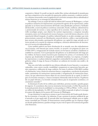 292 CAPÍTULO OCHO: Evaluación de proyectos en el desarrollo económico regional
corporativo y laboral. Se acordó un tipo de cambio libre, incluso subvaluando la moneda para
que fuera competitiva en los mercados de exportación, política monetaria y crediticia restricti-
va y reformas estructurales como la regulación de la inversión extranjera directa subordinada al
sistema inanciero en su estrategia de industrialización.
Sin embargo, Corea no aceptó del todo las órdenes del Consenso de Washington, y se basó
en políticas sustitutivas de importaciones con promoción agresiva de las exportaciones, ambas
apoyadas en un fuerte intervencionismo del Estado como planiicador, promotor y facilitador
del desarrollo, a través de políticas económicas comerciales, iscales, crediticias, administrativas
y promocionales de sectores y ramas especíicas de la economía. Fuerte impulso a un desa-
rrollo tecnológico propio, cuyo objetivo fue sustituir importaciones y conquistar mercados
extranjeros, junto con la formación de recursos humanos a través del sistema educativo y de la
capacitación laboral integrada a la política industrial basada en un plan estratégico que tenía
proteccionismo comercial con liberalización comercial selectiva, crédito a tasas preferenciales
para sectores seleccionados, participación del gobierno con capital de riesgo asociado con el
sector privado en la creación de empresas estratégicas y eiciencia administrativa de funciona-
rios en el servicio de industrialización.
Corea también padeció una fuerte devaluación de su moneda, tuvo alto endeudamiento
con el exterior, crisis bancaria por cartera vencida y se recurrió a un programa de ajuste con
el FMI (1997) y renegociación de la deuda externa con los bancos acreedores y inalmente se
estabilizó la economía. Con la participación del gobierno en la administración del riesgo por
los créditos, los bancos crearon incentivos para maximizar los activos y el crecimiento de las
empresas que desalentaban la búsqueda de rentabilidad inmediata. Las empresas, al ampliar
las exportaciones y su planta industrial, aseguraban continuidad de los apoyos crediticios y el
gobierno redujo el riesgo de fracaso al fortalecer un ambiente de inversión más estable y de
largo plazo.
Ante esta crisis hubo necesidad de una reforma enfocada al sector bancario y a sus puntos
vulnerables, como cartera vencida, rentabilidad, transparencia en operaciones bancarias, ges-
tión corporativa y caliicación de riesgo crediticio. Por tanto, la reforma (1998-2003) condujo
a la eliminación, venta o fusión de numerosos bancos y aseguradoras, cancelación de préstamos
malos, saneamiento de instituciones reestructuradas y reorganización de instituciones inan-
cieras y las que sobrevivieron fueron objeto de una reestructuración de su capital. Se abrió el
país a la inversión extranjera y a bancos extranjeros eliminando todas las barreras. El gobierno
dio un papel relevante a la inversión extranjera directa para la recuperación económica y el
crecimiento sostenido.25
Se disminuyó el techo de los créditos para individuos, personas morales y grandes grupos
de negocios. Se acumularon altas reservas monetarias internacionales y la libre luctuación de
la moneda permitió elevar la estabilidad. La crisis produjo en 1998 un PIB de −6.9% y más de
un millón de desempleados. En 2001 Corea ya casi se había recuperado al aplicar la estrategia
de aceptar sólo algunos de los puntos del Consenso de Washington.
Lo que demuestra la experiencia coreana es que la intervención del Estado puede desarro-
llar las economías, el mercado y las industrias, lo que cuestiona la premisa neoliberal de que
el mercado es el que regula todo. El mercado debe estar fuertemente inluido, pero no rígida-
mente controlado por el Estado. El inanciamiento estatal posibilita que las empresas tengan
un elevado apalancamiento y puedan arriesgar un poco más al operar sin la amenaza de grandes
crisis inancieras.
25 Yoon, Je Cho, op. cit.
 