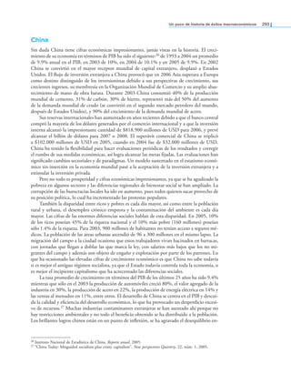 un poco de historia de éxitos macroeconómicos 293
China
Sin duda China tiene cifras económicas impresionantes, jamás vistas en la historia. El creci-
miento de su economía en términos de PIB ha sido el siguiente:26 de 1993 a 2004 un promedio
de 9.9% anual en el PIB, en 2003 de 10%, en 2004 de 10.1% y en 2005 de 9.9%. En 2002
China se convirtió en el mayor receptor mundial de capital extranjero, desplazó a Estados
Unidos. El lujo de inversión extranjera a China provocó que en 2006 Asia superara a Europa
como destino distinguido de los inversionistas debido a sus perspectivas de crecimiento, sus
crecientes ingresos, su membresía en la Organización Mundial de Comercio y su amplio abas-
tecimiento de mano de obra barata. Durante 2003 China consumió 40% de la producción
mundial de cemento, 31% de carbón, 30% de hierro, representó más del 50% del aumento
de la demanda mundial de crudo (se convirtió en el segundo mercado petrolero del mundo,
después de Estados Unidos), y 90% del crecimiento de la demanda mundial de acero.
Sus reservas internacionales han aumentado en años recientes debido a que el banco central
compró la mayoría de los dólares generados por el comercio internacional y a que la inversión
interna alcanzó la impresionante cantidad de $818.900 millones de USD para 2006, y prevé
alcanzar el billón de dólares para 2007 o 2008. El superávit comercial de China se triplicó
a $102.000 millones de USD en 2005, cuando en 2004 fue de $32.000 millones de USD.
China ha tenido la lexibilidad para hacer evaluaciones periódicas de los resultados y corregir
el rumbo de sus medidas económicas, así logra alcanzar las metas ijadas. Las evaluaciones han
signiicado cambios sectoriales y de paradigmas. Un modelo sustentado en el estatismo econó-
mico sin inserción en la economía mundial pasó a la aceptación de la inversión extranjera y a
estimular la inversión privada.
Pero no todo es prosperidad y cifras económicas impresionantes, ya que se ha agudizado la
pobreza en algunos sectores y las diferencias regionales de bienestar social se han ampliado. La
corrupción de las burocracias locales ha ido en aumento, pues todos quieren sacar provecho de
su posición política, lo cual ha incrementado las protestas populares.
También la disparidad entre ricos y pobres es cada día mayor, así como entre la población
rural y urbana, el desempleo crónico empeora y la contaminación del ambiente es cada día
mayor. Las cifras de las enormes diferencias sociales hablan de esta disparidad. En 2005, 10%
de los ricos poseían 45% de la riqueza nacional y el 10% más pobre (160 millones) poseían
sólo 1.4% de la riqueza. Para 2003, 900 millones de habitantes no tenían acceso a seguros mé-
dicos. La población de las áreas urbanas ascendió de 96 a 300 millones en el mismo lapso. La
migración del campo a la ciudad ocasiona que estos trabajadores vivan hacinados en barracas,
con jornadas que llegan a doblar las que marca la ley, con salarios más bajos que los no mi-
grantes del campo y además son objeto de engaño y explotación por parte de los patrones. Lo
que ha ocasionado las elevadas cifras de crecimiento económico es que China no sabe todavía
si es mejor el antiguo régimen socialista, ya que el Estado todavía controla toda la economía, o
es mejor el incipiente capitalismo que ha acrecentado las diferencias sociales.
La tasa promedio de crecimiento en términos del PIB de los últimos 25 años ha sido 9.4%
mientras que sólo en el 2003 la producción de automóviles creció 80%, el valor agregado de la
industria en 30%, la producción de acero en 22%, la producción de energía eléctrica en 14% y
las ventas al menudeo en 11%, entre otros. El desarrollo de China se centra en el PIB y descui-
da la calidad y eiciencia del desarrollo económico, lo que ha provocado un desperdicio excesi-
vo de recursos.27 Muchas industrias contaminantes extranjeras se han asentado ahí porque no
hay restricciones ambientales y no todo el beneicio obtenido se ha distribuido a la población.
Los brillantes logros chinos están en un punto de inlexión, se ha agravado el desequilibrio en-
26 Instituto Nacional de Estadística de China, Reporte anual, 2005.
27 “China Today: Misguided socialism plus crony capitalism”, New perspectives Quartery, 22, núm. 1, 2005.
 