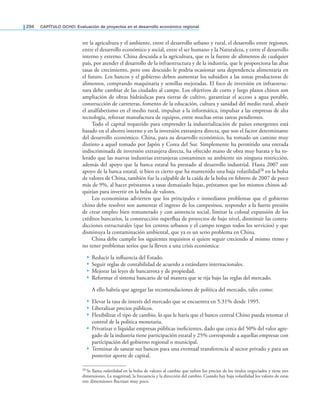 294 CAPÍTULO OCHO: Evaluación de proyectos en el desarrollo económico regional
tre la agricultura y el ambiente, entre el desarrollo urbano y rural, el desarrollo entre regiones,
entre el desarrollo económico y social, entre el ser humano y la Naturaleza, y entre el desarrollo
interno y externo. China descuida a la agricultura, que es la fuente de alimentos de cualquier
país, por atender el desarrollo de la infraestructura y de la industria, que le proporciona las altas
tasas de crecimiento, pero este descuido le podría ocasionar una dependencia alimentaria en
el futuro. Los bancos y el gobierno deben aumentar los subsidios a las zonas productoras de
alimentos, comprando maquinaria y semillas mejoradas. El foco de inversión en infraestruc-
tura debe cambiar de las ciudades al campo. Los objetivos de corto y largo plazos chinos son
ampliación de obras hidráulicas para tierras de cultivo, garantizar el acceso a agua potable,
construcción de carreteras, fomento de la educación, cultura y sanidad del medio rural, abatir
el analfabetismo en el medio rural, impulsar a la informática, impulsar a las empresas de alta
tecnología, reforzar manufactura de equipos, entre muchas otras tareas pendientes.
Todo el capital requerido para emprender la industrialización de países emergentes está
basado en el ahorro interno y en la inversión extranjera directa, que son el factor determinante
del desarrollo económico. China, para su desarrollo económico, ha tomado un camino muy
distinto a aquel tomado por Japón y Corea del Sur. Simplemente ha permitido una entrada
indiscriminada de inversión extranjera directa, ha ofrecido mano de obra muy barata y ha to-
lerado que las nuevas industrias extranjeras contaminen su ambiente sin ninguna restricción,
además del apoyo que la banca estatal ha prestado al desarrollo industrial. Hasta 2007 este
apoyo de la banca estatal, si bien es cierto que ha mantenido una baja volatilidad28 en la bolsa
de valores de China, también fue la culpable de la caída de la bolsa en febrero de 2007 de poco
más de 9%, al hacer préstamos a tasas demasiado bajas, préstamos que los mismos chinos ad-
quirían para invertir en la bolsa de valores.
Los economistas advierten que los principales e inmediatos problemas que el gobierno
chino debe resolver son aumentar el ingreso de los campesinos, responder a la fuerte presión
de crear empleo bien remunerado y con asistencia social, limitar la colosal expansión de los
créditos bancarios, la construcción superlua de proyectos de bajo nivel, disminuir las contra-
dicciones estructurales (que los centros urbanos y el campo tengan todos los servicios) y que
disminuya la contaminación ambiental, que ya es un serio problema en China.
China debe cumplir los siguientes requisitos si quiere seguir creciendo al mismo ritmo y
no tener problemas serios que la lleven a una crisis económica:
• Reducir la inluencia del Estado.
• Seguir reglas de contabilidad de acuerdo a estándares internacionales.
• Mejorar las leyes de bancarrota y de propiedad.
• Reformar el sistema bancario de tal manera que se rija bajo las reglas del mercado.
A ello habría que agregar las recomendaciones de política del mercado, tales como:
• Elevar la tasa de interés del mercado que se encuentra en 5.31% desde 1995.
• Liberalizar precios públicos.
• Flexibilizar el tipo de cambio, lo que le haría que el banco central Chino pueda retomar el
control de la política monetaria.
• Privatizar o liquidar empresas públicas ineicientes, dado que cerca del 50% del valor agre-
gado de la industria tiene participación estatal y 25% corresponde a aquellas empresas con
participación del gobierno regional o municipal.
• Terminar de sanear sus bancos para una eventual transferencia al sector privado y para un
posterior aporte de capital.
28 Se llama volatilidad en la bolsa de valores al cambio que sufren los precios de los títulos negociados y tiene tres
dimensiones. La magnitud, la frecuencia y la dirección del cambio. Cuando hay baja volatilidad los valores de estas
tres dimensiones luctúan muy poco.
 
