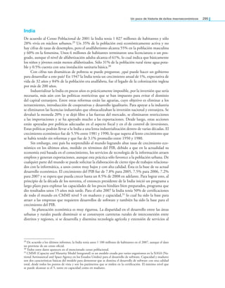 un poco de historia de éxitos macroeconómicos 295
India
De acuerdo al Censo Poblacional de 2001 la India tenía 1 027 millones de habitantes y sólo
28% vivía en núcleos urbanos.29 Un 35% de la población está económicamente activa y no
hay cifras de tasas de desempleo, pero el analfabetismo alcanza 55% en la población masculina
y 60% en la femenina. Unos 6 millones de habitantes terminaron una licenciatura o un pos-
grado, aunque el nivel de alfabetización adulta alcanza el 61%, lo cual indica que básicamente
los niños y jóvenes están menos alfabetizados. Sólo 31% de la población rural tiene agua pota-
ble y 0.5% cuenta con una instalación sanitaria básica.30
Con cifras tan dramáticas de pobreza se puede preguntar, ¿qué puede hacer un gobierno
para desarrollar a este país? En 1947 la India tenía un crecimiento anual de 1%, expectativa de
vida de 32 años y 84% de la población era analfabeta, fue el legado de la colonización inglesa
por más de 200 años.
Industrializar la India en pocos años es prácticamente imposible, por la inversión que sería
necesaria, más aún con las políticas restrictivas que se han impuesto para evitar el dominio
del capital extranjero. Entre otras reformas están las agrarias, cuyo objetivo es eliminar a los
terratenientes, introducción de cooperativas y desarrollo igualitario. Para apoyar a la industria
se eliminaron las licencias industriales que obstaculizaban la inversión nacional y extranjera. Se
devaluó la moneda 20% y se dejó libre a las fuerzas del mercado, se eliminaron restricciones
a las importaciones y se ha apoyado mucho a las exportaciones. Desde luego, estas acciones
están apoyadas por políticas adecuadas en el aspecto iscal y en el de control de inversiones.
Estas políticas podrán llevar a la India a una lenta industrialización dentro de varias décadas. El
crecimiento económico fue de 5.5% entre 1981 y 1990, lo que supera al lento crecimiento que
se había tenido sin reformas y que fue de 3.1% promedio entre 1950 y 1980.
Sin embargo, este país ha sorprendido al mundo logrando altas tasas de crecimiento eco-
nómico en los últimos años, medido en términos del PIB, debido a que en la actualidad su
economía está basada en el conocimiento, los servicios de tecnología de la información atraen
empleos y generan exportaciones, aunque esta práctica sólo favorece a la población urbana. De
cualquier parte del mundo se puede solicitar la elaboración de cierto tipo de trabajos relaciona-
dos con la informática, a unos costos muy bajos y con alta calidad. Ésta es la base de su actual
desarrollo económico. El crecimiento del PIB fue de 7.8% para 2005, 7.5% para 2006, 7.2%
para 2007 y se espera que pueda crecer hasta un 8.5% de 2008 en adelante. Para lograr esto, al
principio de la década de los noventa, el entonces presidente de la India inició un programa a
largo plazo para explotar las capacidades de los pocos hindúes bien preparados, programa que
dio resultados unos 15 años más tarde. Para el año 2007 la India tenía 50% de certiicaciones
de todo el mundo en CMMI nivel 5 en madurez y capacidad,31 lo cual ha sido la base para
atraer a las empresas que requieren desarrollos de software y también ha sido la base para el
crecimiento del PIB.
Su planeación económica es muy rigurosa. La disparidad en el desarrollo entre las áreas
urbanas y rurales puede disminuir si se construyen carreteras rurales de interconexión entre
distritos y regiones, si se desarrolla y disemina tecnología agrícola y extensión de servicios al
29 De acuerdo a los últimos informes, la India tenía unos 1 100 millones de habitantes en el 2007, aunque el dato
no proviene de un censo oicial.
30 Todos estos datos aparecen en el mencionado censo poblacional.
31 CMMI (Capacity and Maturity Model Integrated) es un modelo creado por varios organismos en la NASA (Na-
tional Aeronautical and Space Agency en los Estados Unidos) para el desarrollo de software. Capacidad y madurez
son dos características básicas del modelo para demostrar que se domina el desarrollo de software con una calidad
total, desde todos los puntos de vista y son los parámetros que se miden en la certiicación. El máximo nivel que
se puede alcanzar es el 5, tanto en capacidad como en madurez.
 