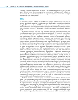 296 CAPÍTULO OCHO: Evaluación de proyectos en el desarrollo económico regional
campo, si se diversiican los cultivos por región y por temporada, entre muchas otras acciones
que se deberán tomar. Como sea y a pesar del enorme atraso social que tiene la India, es un
buen ejemplo de que con estrategias novedosas se puede hacer crecer la economía de un país
aunque no se tenga mucho dinero.
Chile
La evolución económica de Chile es considerada un ejemplo en Latinoamérica de cómo de-
sarrollar la economía de un país. Por más de 10 años ha superado el crecimiento promedio de
la región. El avance económico de Chile no dista de ser el fruto de una aplicación estricta de las
reglas del Consenso de Washington. Su política económica ha combinado la apertura comercial
con restricciones selectivas en la cuenta de capitales y un manejo heterodoxo de la política
iscal.
El régimen militar que duró hasta 1989 se propuso cancelar el modelo tradicional de desa-
rrollo basado en la activa intervención del Estado en la economía y la protección comercial, por
lo que privatizó la mayoría de las empresas estatales. La dictadura impulsó un mayor espacio al
libre juego del mercado y de la competencia privada en la formación de capital y en la produc-
ción. Bajó las tarifas de importación hasta 10%, eliminó otras restricciones comerciales, abrió
el mercado inanciero a la competencia externa, recortó el gasto y el sector público, además de
eliminar diversos controles gubernamentales sobre la actividad económica. A cambio de eso,
las libertades individuales prácticamente fueron canceladas durante la dictadura. La drástica
liberalización inanciera, aunada a la caída de los precios del cobre y al incremento en las tasas
de interés en los mercados externos de capital, desembocó en la crisis de 1982-1983, lo que
condujo a la quiebra de buena parte de la banca privada chilena y el gobierno tuvo que absor-
ber la deuda externa privada como parte de los pasivos públicos. Para 1985 la liberalización
comercial se impulsó, el banco central obtuvo su autonomía y se aceleró la privatización de
empresas públicas. La política macroeconómica se basó en profundizar y modernizar la refor-
ma estructural en salud y educación, extendió su cobertura y mantuvo baja a la inlación sin
descuidar el crecimiento económico, creó como soporte una prudente política iscal. Tal vez el
único punto del Consenso de Washington que Chile no acató fue liberalizar el lujo de la inver-
sión extranjera directa, se dio cuenta del grave riesgo que corría, por lo que gravó la entrada de
este tipo de capitales e incentivó la entrada de capitales comprometidos en crear industrias de
cualquier tipo, comprometiendo a esos capitales a permanecer mucho más tiempo en el país,
aunque en 1998 terminó con esas imposiciones al percibir que la entrada de capital extranjero
había disminuido drásticamente. La política iscal chilena ha sido prudente al mantener déicits
bajos apoyados por ingresos presupuestarios robustos. Esta estructura se deine como el balance
IVA con el 19%, que es el más alto de la región. Ha mantenido un balance iscal estructural
equivalente a 1 que se generaría si la economía estuviese creciendo en el mediano plazo a su tasa
de expansión potencial, lo que permite que el gobierno ejecute su política de gasto de manera
consistente con una orientación anticíclica, es decir, que sus gastos tiendan a compensar al
menos parcialmente las luctuaciones del ciclo económico.
El ahorro interno en Chile es muy alto, básicamente porque la reforma al sistema de pen-
siones le ha permitido a los bancos tener enormes sumas de dinero, lo que les otorga la capaci-
dad de inanciar el desarrollo industrial a tasas bajas de interés, aunque el ahorro interno fuera
de las pensiones es más la excepción que la regla. El sistema privado de pensiones permite que
el pago periódico de pensiones sea autoinanciado, liberando al gobierno de una pesada carga.
A Chile le urge abatir su dependencia de las exportaciones de materias primas como fuente de
recursos externos. El cobre aporta el 34% de dichos ingresos. Debe cambiar a exportar productos
con más conocimiento, aunque hay que decir que Chile tiene la más alta desigualdad de ingreso
de la población, lo que reduce el crecimiento económico potencial dada la concentración de aho-
 