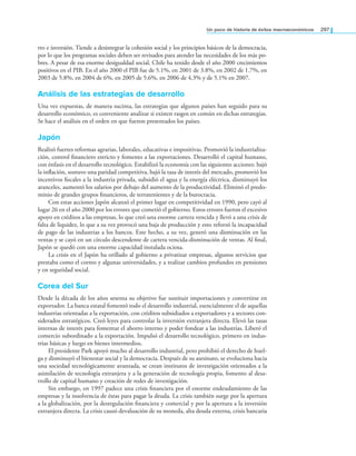 un poco de historia de éxitos macroeconómicos 297
rro e inversión. Tiende a desintegrar la cohesión social y los principios básicos de la democracia,
por lo que los programas sociales deben ser revisados para atender las necesidades de los más po-
bres. A pesar de esa enorme desigualdad social, Chile ha tenido desde el año 2000 crecimientos
positivos en el PIB. En el año 2000 el PIB fue de 5.1%, en 2001 de 3.8%, en 2002 de 1.7%, en
2003 de 5.8%, en 2004 de 6%, en 2005 de 5.6%, en 2006 de 4.3% y de 5.1% en 2007.
Análisis de las estrategias de desarrollo
Una vez expuestas, de manera sucinta, las estrategias que algunos países han seguido para su
desarrollo económico, es conveniente analizar si existen rasgos en común en dichas estrategias.
Se hace el análisis en el orden en que fueron presentados los países.
japón
Realizó fuertes reformas agrarias, laborales, educativas e impositivas. Promovió la industrializa-
ción, control inanciero estricto y fomento a las exportaciones. Desarrolló el capital humano,
con énfasis en el desarrollo tecnológico. Estabilizó la economía con las siguientes acciones: bajó
la inlación, sostuvo una paridad competitiva, bajó la tasa de interés del mercado, promovió los
incentivos iscales a la industria privada, subsidió el agua y la energía eléctrica, disminuyó los
aranceles, aumentó los salarios por debajo del aumento de la productividad. Eliminó el predo-
minio de grandes grupos inancieros, de terratenientes y de la burocracia.
Con estas acciones Japón alcanzó el primer lugar en competitividad en 1990, pero cayó al
lugar 26 en el año 2000 por los errores que cometió el gobierno. Estos errores fueron el excesivo
apoyo en créditos a las empresas, lo que creó una enorme cartera vencida y llevó a una crisis de
falta de liquidez, lo que a su vez provocó una baja de producción y esto reforzó la incapacidad
de pago de las industrias a los bancos. Este hecho, a su vez, generó una disminución en las
ventas y se cayó en un círculo descendente de cartera vencida-disminución de ventas. Al inal,
Japón se quedó con una enorme capacidad instalada ociosa.
La crisis en el Japón ha orillado al gobierno a privatizar empresas, algunos servicios que
prestaba como el correo y algunas universidades, y a realizar cambios profundos en pensiones
y en seguridad social.
Corea del Sur
Desde la década de los años sesenta su objetivo fue sustituir importaciones y convertirse en
exportador. La banca estatal fomentó todo el desarrollo industrial, esencialmente el de aquellas
industrias orientadas a la exportación, con créditos subsidiados a exportadores y a sectores con-
siderados estratégicos. Creó leyes para controlar la inversión extranjera directa. Elevó las tasas
internas de interés para fomentar el ahorro interno y poder fondear a las industrias. Liberó el
comercio subordinado a la exportación. Impulsó el desarrollo tecnológico, primero en indus-
trias básicas y luego en bienes intermedios.
El presidente Park apoyó mucho al desarrollo industrial, pero prohibió el derecho de huel-
ga y disminuyó el bienestar social y la democracia. Después de su asesinato, se evoluciona hacia
una sociedad tecnológicamente avanzada, se crean institutos de investigación orientados a la
asimilación de tecnología extranjera y a la generación de tecnología propia, fomento al desa-
rrollo de capital humano y creación de redes de investigación.
Sin embargo, en 1997 padece una crisis inanciera por el enorme endeudamiento de las
empresas y la insolvencia de éstas para pagar la deuda. La crisis también surge por la apertura
a la globalización, por la desregulación inanciera y comercial y por la apertura a la inversión
extranjera directa. La crisis causó devaluación de su moneda, alta deuda externa, crisis bancaria
 