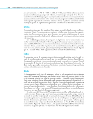 298 CAPÍTULO OCHO: Evaluación de proyectos en el desarrollo económico regional
por cartera vencida y un PIB de −6.9% en 1998. El FMI le prestó 58 mil millones de dólares
para el rescate inanciero, y aunque se lo pidieron, Corea no aceptó la mayoría de los diez pun-
tos del Consenso de Washington, pero se comprometió a estabilizar la economía y a realizar un
paquete de reformas estructurales en los sectores bancario, corporativo y laboral, estableciendo
normas para la regulación de la inversión extranjera directa. El gobierno se mantuvo con una
fuerte participación en la planiicación, promoción y facilitación del desarrollo económico.
China
Como país que todavía se dice socialista, China adoptó un modelo basado en una total inter-
vención del Estado. No existen empresas totalmente privadas, todas tienen una fuerte partici-
pación estatal y, por tanto, un fuerte apoyo inanciero con créditos a bajísimas tasas de interés
y apoyo en caso de quiebra. Su desarrollo se ha centrado en la construcción de infraestructura
y de industrias.
Este modelo ha generado mucha corrupción en el gobierno, enorme contaminación pues
no hay controles ambientales a las industrias, pago de salarios muy bajos sin prestaciones so-
ciales (en 2003, 900 millones no tenían atención médica), entrada indiscriminada de inversión
extranjera directa, la cual utiliza el gobierno para la creación de industrias. Esto ha generado,
entre otras cosas, un descuido a la agricultura y una migración del campo a la ciudad, al grado
que en 3 años (de 2003 a 2005) la población urbana creció de 96 a 300 millones.
India
Es un país que a pesar de sus escasos recursos, ha instrumentado políticas restrictivas a la en-
trada de capital extranjero a in de impedir que este capital llegue a dominar al país. Hizo re-
forma agraria para eliminar a los terratenientes e introdujo cooperativas en el campo. Eliminó
la autorización de licencias de funcionamiento industrial que obstaculizaban la inversión. Ha
dado mucho apoyo a las exportaciones. Crecimiento económico basado en la prestación de
servicios informáticos en todo el mundo.
Chile
Es el único país que, en la época de la dictadura militar, ha aplicado casi estrictamente los diez
puntos del Consenso de Washington, que eliminó casi por completo la intervención del Estado
en la economía, privatizó casi todas las empresas estatales y eliminó la protección comercial.
Dejó actuar a las libres fuerzas del mercado y a la competencia privada en la formación de ca-
pital, bajó las tarifas de importación, abrió y liberalizó el mercado inanciero a la competencia
externa, recortó el gasto del gobierno reduciendo al sector público, eliminó controles del go-
bierno en la actividad económica y como dictadura, eliminó todas las libertades individuales.
Sin embargo, esto lo llevó a una crisis en 1983, cuando quebraron buena parte de los bancos y
el gobierno tuvo que absorber la deuda externa privada.
El único punto del Consenso de Washington que no acató fue la liberalización de la in-
versión extranjera directa, ya que gravó la entrada de este tipo de capitales, aunque incentivó
la entrada de capital extranjero para la creación de industrias, no obstante, al inal liberalizó la
entrada de capital externo, cuando notó que este tipo de capitales ya casi no llegaba al país. Para
forzar el ahorro interno, privatizó el sistema de pensiones, lo que permitió a la banca apoyar
al desarrollo industrial a bajas tasas de interés. También tiene un IVA de 19%, el más alto de
Latinoamérica. A pesar de todas las críticas, Chile sigue manteniendo un PIB positivo en todos
los años del incipiente siglo , y es el promedio más alto de la región en este sentido.
 