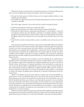 un poco de historia de éxitos macroeconómicos 299
Después de este breve resumen de las economías de los países en vías de desarrollo que han
sido y son más estudiados por los logros alcanzados, vale hacer dos preguntas:
• ¿Por qué los demás países de América Latina no han tomado medidas similares u otras
medidas para desarrollarse?
• ¿Será posible que algún día la mayoría de los países latinoamericanos inicien un desarrollo
económico sostenido?
Hay varios rasgos comunes en las acciones que han tomado este grupo de países:
• Una fuerte participación estatal (con excepción de Chile).
• Apoyo a las exportaciones con créditos, tasas de interés y apoyos iscales bajos.
• Desarrollo de capital humano, preparando especíicamente a universidades y centros de
investigación, primero para que absorban y dominen la tecnología extranjera, y después
para generar tecnología propia, excepto la India y Chile, que aunque podrían estar hacien-
do algunos esfuerzos, sus acciones no son tan marcadas en este sentido como en los otros
países.
• Control de la inversión extranjera directa, tanto en cantidad como en el uso de esa inver-
sión.
Si la mayoría de los gobiernos de América Latina no han emprendido políticas favorables al
desarrollo económico de sus respectivos países, salvo algunas excepciones y por breves periodos,
entonces no se tiene razón para esperar un cambio radical en esa actitud. El gran problema de
Latinoamérica es la corrupción de sus gobernantes, a quienes les interesa mucho más el bene-
icio personal que el beneicio de sus gobernados. No se puede negar, de acuerdo a los datos
recabados, que ha habido corrupción en los países analizados, pero al menos los respectivos
gobernantes han tomado medidas que han beneiciado a la economía del país por determinado
número de años.
Aquí hay que entender dos cosas. La primera es que los resultados de un cambio irme en
las políticas hacia el desarrollo económico de un país no se pueden observar en el corto plazo.
Por corto plazo se quiere decir el periodo de un mandato presidencial, de cuatro a seis años en
América Latina, de forma que si el siguiente presidente no da continuidad a su antecesor, en
caso de que este último hubiera emprendido las acciones correctas que estuvieran llevando al
país a un desarrollo económico, simplemente no habrá resultados. Observe que los cambios en
los países analizados se han dado con al menos dos décadas de arduo trabajo, y en ocasiones
en mucho más tiempo. El siguiente punto importante es entender la idiosincrasia de los lati-
noamericanos.
Mucho se ha hablado de que los países asiáticos y europeos que se han desarrollado eco-
nómicamente, tienen una identidad racial, por la cual ven las cosas de manera distinta a los
latinoamericanos, que somos una mezcla de razas proveniente de la colonización, esto es, la
falta de identidad racial hace que el esfuerzo sea exclusivamente personal y a lo sumo familiar,
pero nunca pensando en los demás o para ayudar a los de la misma raza, lo que seguramente
acentúa la corrupción. Otra característica de la idiosincrasia de los latinoamericanos es la impa-
ciencia. Queremos ver resultados de las acciones políticas y en los negocios, a muy corto plazo,
y además que los resultados y las ganancias sean sustanciales; si no es así, se cambia la política
del gobierno o se cierra la empresa.
Tampoco se pueden negar los esfuerzos que están haciendo los gobiernos de todos los países
latinoamericanos para apoyar el desarrollo económico aunque, por los resultados obtenidos, se
puede deducir que esos esfuerzos o no están bien enfocados o están muy mal administrados.
 