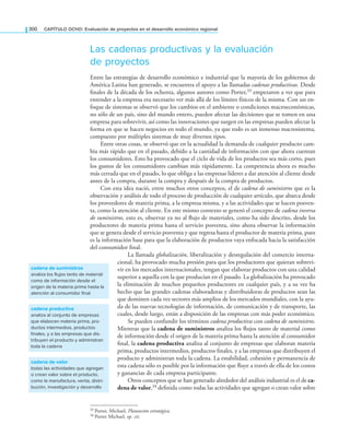 300 CAPÍTULO OCHO: Evaluación de proyectos en el desarrollo económico regional
Las cadenas productivas y la evaluación
de proyectos
Entre las estrategias de desarrollo económico e industrial que la mayoría de los gobiernos de
América Latina han generado, se encuentra el apoyo a las llamadas cadenas productivas. Desde
inales de la década de los ochenta, algunos autores como Porter,33 empezaron a ver que para
entender a la empresa era necesario ver más allá de los límites físicos de la misma. Con un en-
foque de sistemas se observó que los cambios en el ambiente o condiciones macroeconómicas,
no sólo de un país, sino del mundo entero, pueden afectar las decisiones que se tomen en una
empresa para sobrevivir, así como las innovaciones que surgen en las empresas pueden afectar la
forma en que se hacen negocios en todo el mundo, ya que todo es un inmenso macrosistema,
compuesto por múltiples sistemas de muy diversos tipos.
Entre otras cosas, se observó que en la actualidad la demanda de cualquier producto cam-
bia más rápido que en el pasado, debido a la cantidad de información con que ahora cuentan
los consumidores. Esto ha provocado que el ciclo de vida de los productos sea más corto, pues
los gustos de los consumidores cambian más rápidamente. La competencia ahora es mucho
más cerrada que en el pasado, lo que obliga a las empresas líderes a dar atención al cliente desde
antes de la compra, durante la compra y después de la compra de productos.
Con esta idea nació, entre muchos otros conceptos, el de cadena de suministros que es la
observación y análisis de todo el proceso de producción de cualquier artículo, que abarca desde
los proveedores de materia prima, a la empresa misma, y a las actividades que se hacen posven-
ta, como la atención al cliente. En este mismo contexto se generó el concepto de cadena inversa
de suministros, esto es, observar ya no al lujo de materiales, como ha sido descrito, desde los
productores de materia prima hasta el servicio posventa, sino ahora observar la información
que se genera desde el servicio posventa y que regresa hasta el productor de materia prima, pues
es la información base para que la elaboración de productos vaya enfocada hacia la satisfacción
del consumidor inal.
La llamada globalización, liberalización y desregulación del comercio interna-
cional, ha provocado mucha presión para que los productores que quieran sobrevi-
vir en los mercados internacionales, tengan que elaborar productos con una calidad
superior a aquella con la que producían en el pasado. La globalización ha provocado
la eliminación de muchos pequeños productores en cualquier país, y a su vez ha
hecho que las grandes cadenas elaboradoras y distribuidoras de productos sean las
que dominen cada vez sectores más amplios de los mercados mundiales, con la ayu-
da de las nuevas tecnologías de información, de comunicación y de transporte, las
cuales, desde luego, están a disposición de las empresas con más poder económico.
Se pueden confundir los términos cadena productiva con cadena de suministros.
Mientras que la cadena de suministros analiza los lujos tanto de material como
de información desde el origen de la materia prima hasta la atención al consumidor
inal, la cadena productiva analiza al conjunto de empresas que elaboran materia
prima, productos intermedios, productos inales, y a las empresas que distribuyen el
producto y administran toda la cadena. La estabilidad, cohesión y permanencia de
esta cadena sólo es posible por la información que luye a través de ella de los costos
y ganancias de cada empresa participante.
Otros conceptos que se han generado alrededor del análisis industrial es el de ca-
dena de valor,34 deinida como todas las actividades que agregan o crean valor sobre
33 Porter, Michael, Planeación estratégica.
34 Porter Michael, op. cit.
cadena de suministros
analiza los flujos tanto de material
como de información desde el
origen de la materia prima hasta la
atención al consumidor final
cadena productiva
analiza al conjunto de empresas
que elaboran materia prima, pro-
ductos intermedios, productos
finales, y a las empresas que dis-
tribuyen el producto y administran
toda la cadena
cadena de valor
todas las actividades que agregan
o crean valor sobre el producto,
como la manufactura, venta, distri-
bución, investigación y desarrollo
 