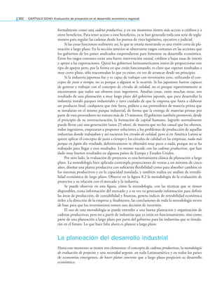 302 CAPÍTULO OCHO: Evaluación de proyectos en el desarrollo económico regional
formalmente como una cadena productiva, y en ese momento tienen más acceso a créditos y a
otros beneicios. Para tener acceso a esos beneicios, ya se han generado toda una serie de regla-
mentos para regular las cadenas desde los puntos de vista legislativo, ejecutivo y judicial.
Si las cosas funcionan realmente así, lo que se estaría mostrando es una visión corta de pla-
neación a largo plazo. En la sección anterior se observaron rasgos comunes en las acciones que
los gobiernos de los países analizados emprendieron para fomentar su desarrollo económico.
Entre los rasgos comunes están una fuerte intervención estatal, créditos a bajas tasas de interés
y apoyo a las exportaciones. Quizá los gobiernos latinoamericanos traten de proporcionar este
tipo de apoyos pero, por la forma en que están funcionando, es claro que esperan resultados a
muy corto plazo, sólo reacomodan lo que ya existe, en vez de arrancar desde un principio.
Si la industria japonesa fue y es capaz de trabajar con inventarios cero, utilizando el con-
cepto de justo a tiempo, no es porque a alguien se le ocurrió. Si los japoneses fueron capaces
de generar y trabajar con el concepto de círculos de calidad, no es porque repentinamente se
encontraron que todos sus obreros eran ingenieros. Amabas cosas, entre muchas otras, son
resultado de una planeación a muy largo plazo del gobierno japonés, que para desarrollar la
industria instaló parques industriales y tuvo cuidado de que la empresa que fuera a elaborar
un producto inal, cualquiera que éste fuera, pidiera a sus proveedores de materia prima que
se instalaran en el mismo parque industrial, de forma que la entrega de materias primas por
parte de esos proveedores no tomara más de 15 minutos. El gobierno también promovió, desde
el principio de su reestructuración, la formación de capital humano, lograrlo normalmente
puede llevar casi una generación (unos 25 años), de manera que no fue casual que los obreros,
todos ingenieros, empezaran a proponer soluciones a los problemas de producción de aquellas
industrias donde trabajaban y así nacieron los círculos de calidad, pero si en América Latina se
quiere aplicar el concepto de justo a tiempo y los círculos de calidad en las empresas, nada más
porque en Japón dio resultado, deinitivamente se obtendrá muy poco o nada, porque no se ha
trabajado para llegar a esos resultados. Lo mismo sucede con las cadenas productivas, que han
dado muy buenos resultados en algunos países de Europa y Estados Unidos.
Por otro lado, la evaluación de proyectos es una herramienta clásica de planeación a largo
plazo. La metodología bien aplicada contempla proyecciones de ventas a un mínimo de cinco
años, diseñar una planta productiva con suiciente lexibilidad como para absorber cambios en
los sistemas productivos y en la capacidad instalada, y también realiza un análisis de rentabi-
lidad económica de largo plazo. Observe en la igura 8.2 la metodología de la evaluación de
proyectos y su relación con el mercado y la industria.
Se puede observar en esta igura, cómo la metodología, con las técnicas que se tienen
disponibles, toma información del mercado y a su vez va generando información para deinir
las áreas de producción, de contabilidad y inanzas, genera índices de rentabilidad económica
útiles a la dirección de la empresa y, inalmente, las conclusiones de toda la metodología sirven
de base para que los inversionistas tomen una decisión de inversión.
El uso de esta metodología se puede extender a una buena planeación y organización de
cadenas productivas, pero no a partir de industrias que ya están en funcionamiento, sino como
parte de una planeación a largo plazo por parte del gobierno para las industrias que se instala-
rán en el futuro. Lo que hace falta ahora es planear a largo plazo.
La planeación del desarrollo industrial
Hasta este momento se tienen tres elementos: el concepto de cadenas productivas, la metodología
de evaluación de proyectos y una necesidad urgente, en toda Latinoamérica y en todos los países
de economías emergentes, de hacer planes concretos que a largo plazo propicien su desarrollo
económico.
 