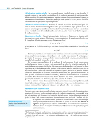 18 CAPÍTULO DOS: Estudio del mercado
Método de las medias móviles Se recomienda usarlo cuando la serie es muy irregular. El
método consiste en suavizar las irregularidades de la tendencia por medio de medias parciales.
El inconveniente del uso de medias móviles es que se pierden algunos términos de la serie y no
da una expresión analítica del fenómeno, por lo que no se puede hacer una proyección de los
datos a futuro, excepto para el siguiente periodo.
Método de mínimos cuadrados Consiste en calcular la ecuación de una curva1 para una
serie de puntos dispersos sobre una gráica, curva que se considera el mejor ajuste, el cual se da
cuando la suma algebraica de las desviaciones de los valores individuales respecto a la media es
cero y cuando la suma del cuadrado de las desviaciones de los puntos individuales respecto a
la media es mínima.
Ecuaciones no lineales Cuando la tendencia del fenómeno es claramente no lineal, se utili-
zan ecuaciones que se adapten al fenómeno. Los principales tipos de ecuaciones no lineales son:
la parabólica, deinida por una ecuación clásica de parábola,2
Y = a + bX + cX 2 (2.1)
y la exponencial, deinida también por una ecuación de tendencia exponencial o semilogarít-
mica,
Y = abX (2.2)
Para hacer pronósticos con las ecuaciones obtenidas consideradas como curvas de mejor
ajuste, simplemente se asignan valores futuros a la variable independiente X (el tiempo), y
por medio de la ecuación se calcula el valor correspondiente de la variable dependiente Y, por
ejemplo, la demanda, la oferta o los precios.
De los cuatro patrones básicos de la tendencia de los fenómenos, el más común es, sin
duda, el secular, al menos en cuanto a oferta y demanda se reiere. La variación estacional se da
en periodos menores de un año (lluvias, frío, juguetes, artículos escolares, etc.) y como los datos
de tendencias, se analiza en periodos anuales; variaciones en periodos menores de un año no
afectan el análisis. Las luctuaciones cíclicas se producen, por el contrario, en periodos mayores
de un año; por ejemplo, las recesiones económicas mundiales se dan aproximadamente cada 50
años, y como los análisis de tendencias de oferta y demanda se analizan sólo en los próximos
cinco años. Estas luctuaciones cíclicas no afectan el análisis. Por último, los movimientos irre-
gulares en la economía son aleatorios y, por tanto, difíciles de predecir.
Por lo anterior, parece claro que en el análisis de tendencias seculares se podrá usar, en la
mayoría de los casos, el método de mínimos cuadrados, esperando una tendencia cercana a una
recta. A continuación se explica este método y será aplicado a dos y tres variables.
REGRESIÓN CON DOS VARIABLES
Suponga que se trata de encontrar la relación que existe entre el tiempo y la demanda de cierto
producto. El tiempo es totalmente independiente de cualquier situación, por tanto, será la varia-
ble independiente, y la demanda será la variable dependiente del tiempo. El tiempo siempre se
graica en el eje X, y la variable dependiente, demanda en este caso, en el eje Y. Para darse una idea
de la posible relación entre ambas, primero es necesario tener cierta cantidad de pa-
res de puntos (tiempo-demanda), obtenidos de fuentes secundarias. Un método de
regresión para pronosticar debe ser coniable bajo cualquier situación económica
existente, incluso en las crisis económicas que han sufrido la mayoría de los países
latinoamericanos.
1 La línea recta. El tipo más sencillo de curva de aproximación es la línea recta, cuya ecuación puede escribirse
y = a + bx donde a y b son estimadores de los verdaderos parámetros de la población α y β respectivamente.
2 Como en el caso de la recta, a, b y c son estimadores de los parámetros α, β y γ de la población, para esta curva
de aproximación.
método de regresión
muestra cómo se relacionan las
variables
 