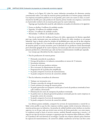 306 CAPÍTULO OCHO: Evaluación de proyectos en el desarrollo económico regional
Observe en la igura 8.4 cómo las cuatro industrias envasadoras de alimentos estarían
consumiendo todas o casi todas las materias primas producidas en el mismo parque industrial.
Las empresas envasadoras podrían no ser tan grandes, pero como son cuatro (o más), es econó-
micamente factible para cada productor de materias primas instalar una empresa y convertirse
en el proveedor exclusivo de esa materia prima para las cuatro industrias.
Suponga que la producción anual de cada industria envasadora de alimentos es la siguiente:
• Frutas en almíbar: 8 millones de unidades anuales.
• Vegetales: 10 millones de unidades anuales.
• Picante: 3.4 millones de unidades anuales.
• Mermeladas: 5 millones de unidades anuales.
Esto da un total de 26.4 millones de frascos de vidrio, seguramente de distinta capacidad,
pero que resulta interesante para una productora de frascos de vidrio instalarse en ese parque
industrial. Aquí es donde entran los estudios de factibilidad para cada una de las diez empresas
mostradas en la igura 8.4. Los estudios de mercado para cada una de las empresas proveedoras
de materias primas no serían necesarios, pues la demanda de sus productos estaría determinada
por la demanda agregada de las cuatro empresas, de manera que sólo sería necesario optimizar los
procesos productivos y determinar que cada una fuera económicamente rentable por separado.
Las ventajas que obtendrían las diez empresas serían:
• Para los productores de materia prima:
 Demanda conocida de su producto.
 Entrega del producto a la industria consumidora en menos de 15 minutos.
 Inventarios mínimos.
 Costos de envío por producto mínimo.
 No es necesario un departamento de ventas.
 Programación de la producción simpliicada.
 Se puede compartir el servicio de mantenimiento.
 Se puede compartir el servicio de control de calidad.
• Para las industrias envasadoras de alimentos:
 Trabajar con inventarios cero.
 Tiempos conocidos de entrega de materia prima.
 Costos mínimos de entrega de materia prima.
 Se puede aprovechar un transporte común para el envío de producto terminado al mer-
cado (tráileres o ferrocarril).
 Disminución de costos de transporte de producto terminado.
 Se podría tener un almacén general de producto terminado para las cuatro empresas en
los grandes centros de consumo.
 Se puede compartir el servicio de mantenimiento.
 Se puede compartir el servicio de control de calidad.
Los últimos puntos señalados, compartir los servicios de mantenimiento y control de ca-
lidad, serían posible ya que las diez empresas tendrían equipo similar al procesar alimentos o
materias primas para esa industria, y las pruebas de calidad también serían similares en muchos
aspectos, en vez de que cada una tuviera estos servicios de forma particular a un costo mayor.
La tendencia actual es hacia el servicio externo, también llamado outsourcing o tercería, y el
auge de este tipo de servicios es porque se argumenta que las empresas deben dedicarse a elabo-
rar el producto del cual dominan la tecnología. Cuando una empresa además quiere dominar
los aspectos de mantenimiento y de control de calidad, usualmente no lo hace tan bien como
 