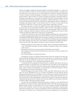 308 CAPÍTULO OCHO: Evaluación de proyectos en el desarrollo económico regional
ductores de etiquetas, productores de tapas metálicas, materiales de empaque, etc., muy cerca,
con lo que también se reduce el costo de transporte de esas materias primas; se trabajaría con
inventarios cero o muy cercanos a cero, lo que reduciría la inversión en almacenes (inversión
en activo circulante) y daría más liquidez a la empresa; si se contara con un ferrocarril dentro
del área donde se ubica el cluster, los costos de transporte de producto terminado también se
reducirían sustancialmente; si entre todos los miembros del cluster rentaran bodegas o centros
de distribución en las grandes ciudades consumidoras, también reducirían los costos, etc. Un
cluster especializado funcionando de la manera descrita, podría generar ahorros acumulados en
el producto que podrían reducir el costo unitario entre 10 y 15% de su costo actual, lo cual
podría hacer competitivo en cuanto a precio a cada producto elaborado en el cluster.
Esto parece un sueño, y tal vez lo sea, debido a que hay muchos obstáculos a vencer antes
de que un cluster de este tipo pudiera instalarse y operar con éxito. A los gobiernos, incluyen-
do desde luego a los latinoamericanos, las empresas no les pueden pedir recibir un trato iscal
similar a aquel que reciben las empresas chinas por parte de su gobierno, por lo que el único
camino que queda es la reducción de costos para ser competitivos.
Dentro de los obstáculos a vencer está el que los gobiernos planiiquen la reconstrucción de
sus respectivas empresas de manufactura, de manera distinta a como lo venían haciendo. La cri-
sis mundial del 2008-2009 ha dejado miles de empresas en quiebra, pero que tarde o temprano
serán reabiertas, pero el primer obstáculo es que no deberán ser reabiertas de la misma forma en
que estaban operando antes de la crisis, sino mediante una planiicación cuidadosa del gobier-
no para formar clusters especializados. Los pasos concretos serían hacer estudios sobre:
• Posible especialización de los clusters, por ejemplo, clusters de industrias de productos ma-
rinos, de hortalizas envasadas, de frutas envasadas, de productos lácteos, de la industria
textil, etcétera.
• Determinar su ubicación exacta para obtener los beneicios mencionados.
• Que el gobierno construyera líneas de ferrocarril en cada cluster o al menos excelentes vías
de comunicación.
• Dar créditos blandos a las industrias del cluster.
Suponga que al menos un gobierno latinoamericano hiciera un estudio de este tipo, que
ofreciera todas las facilidades mencionadas y que se demostrara en el estudio que sí es posible
disminuir el costo de producción (y, por tanto, el precio de venta) entre 10 o 15% (o tal vez
más), aún así, faltaría por vencer el obstáculo más grande de todos.
La idiosincrasia de los empresarios latinoamericanos es especial, sobre todo en las micro y
pequeñas empresas. Lo más difícil sería ver al empresario que está enfrente, como miembro del
cluster, ya no como un rival de mercado sino como un socio en algunos aspectos de ambas em-
presas, como la compra de materia prima, envío del producto en el mismo transporte, rentar la
misma bodega en los centros de distribución, etcétera.
Mucho del progreso de los países asiáticos se debe a que ellos confían más los unos en los
otros, tal vez por identidad de raza, tal vez porque sus gobiernos son más honestos que los
gobiernos latinoamericanos, o por cualquier otra causa. Esta mayor cohesión social, por la cual
la población trabaja para el bien de la nación, más que para el bien personal, ha sido, entre mu-
chos otros factores, la clave del despegue económico de esos países. Se han dado cuenta que al
trabajar primero para el bien de la nación, años más tarde tendrán como fruto que ese bienestar
nacional se releje en bienestar personal y familiar.
En tanto que en los gobiernos latinoamericanos haya corrupción, se crea desconianza de
los habitantes en muchos sentidos, empezando desde luego a desconiar de los apoyos que el
gobierno pueda otorgar a los industriales. Pero la crisis económica mundial del 2008-2009
fue una crisis coyuntural, es decir, una crisis cuyas decisiones de reparación y reconstrucción
del sistema económico que se tomen en los siguientes diez años determinarán la distribución
de la riqueza en el futuro y ése es el principal reto, tanto para los gobiernos, así como para los
 
