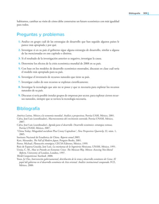 Bibliografía 309
habitantes, cambiar su visón de cómo debe construirse un futuro económico con más igualdad
para todos.
Preguntas y problemas
1. Analice en grupo cuál de las estrategias de desarrollo que han seguido algunos países le
parece más apropiada y por qué.
2. Investigue si en su país el gobierno sigue alguna estrategia de desarrollo, similar a alguna
de las mencionadas en este capítulo o distinta.
3. Si el resultado de la investigación anterior es negativo, investigue la causa.
4. Determine los efectos de la crisis económica mundial de 2008 en su país.
5. Con base en los modelos de desarrollo económico mostrados, discutan en clase cuál sería
el modelo más apropiado para su país.
6. Investigue el inventario de recursos naturales que tiene su país.
7. Investigue cuáles de esos recursos se explotan cientíicamente.
8. Investigue la tecnología que aún no se posee y que es necesaria para explotar los recursos
naturales de su país.
9. Discutan si sería posible instalar grupos de empresas por sector, para explotar ciertos recur-
sos naturales, siempre que se tuviera la tecnología necesaria.
Bibliografía
América Latina, México y la economía mundial. Análisis y perspectivas, Porrúa-UAM, México, 2001.
Calva, José Luis (coordinador), Macroeconomía del crecimiento sostenido, Porrúa-UNAM, México,
2007.
Calva, José Luis (coordinador), Agenda para el desarrollo. Desarrollo económico: estrategias exitosas,
Porrúa-UNAM, México, 2007.
˝China Today: Misguided socialism Plus Crony Capitalism˝, New Perspectives Quarterly, 22, núm. 1,
2005.
Instituto Nacional de Estadística de China. Reporte anual 2005.
Kerr, Alexander, he Fall of Modern Japan, Penguin Books, 2001.
Porter, Michael, Planeación estratégica, CECSA Editores, México, 1999.
Ruiz de Esparza Gracida, José Luis, La enseñanza de la Ingeniería Mexicana, UNAM, México, 1991.
Urzúa, C. M., How to Provoke an Economic Crises: he Mexican Way. México: Assessing Neo-liberal
Reform, University of London, Londres, 1997.
World Competitivnes Yearbook. 2000.
Yoon, Je Cho, Intervención gubernamental, distribución de la renta y desarrollo económico de Corea. El
papel del gobierno en el desarrollo económico de Asia oriental. Análisis institucional comparado, FCE,
México, 2000.
 