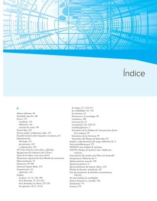 Criterio de este texto 311
Índice
A
Abasto suiciente, 84
Actividad, tasas de, 190
Activo, 155
circulante, 145
deinición, 146
rotación de, total, 190
Activos ijos, 225
Activos totales, rendimiento sobre, 191
Acuerdo General sobre Aranceles y Comercio, 42
Administración
del riesgo, 211
por procesos, 103
y organización, 104
AFT véase Total de activos ijos y diferidos
Agrupaciones de empresas véase Clusters
Ajuste de los datos a una recta, 60-61
Alisamiento exponencial véase Método de suavización
Almacenamiento, 91
Almacenes, 99-100
American Express Bank, 274
Amortización, 141
deinición, 144
Análisis
de datos, 12, 14, 138, 180
de la demanda, 15, 231-233
de la demanda y la oferta, 225-228
de regresión, 18-21, 23-24
de riesgo, 211, 214-215
de sensibilidad, 191-192
de varianzas, 24
del proceso o la tecnología, 90
económico, 230
estructura de, 13
incremental, 224, 230-231
multidisciplinario, 2
Sistemático de los Medios de Comunicación dentro
de la empresa, 99
Sistemático de los Servicios, 99
Sistemático del Manejo de Materiales, 99
Análisis y administración del riesgo, deinición de, 9
Ancla antiinlacionaria, 279
ANDEVA véase Análisis de varianzas
ANOVA (Analysis of variance) véase Análisis de
varianzas
Antecedentes del estudio véase Marco de desarrollo
Anteproyecto, deinición de, 5
Apalancamiento, tasas de, 190
Apariencia positiva, 51
Aprovechamiento del espacio cúbico, 229
Árboles de decisión, método de, 207
Área de tratamiento de desechos contaminantes,
100-101
AS véase Análisis de sensibilidad
Aspecto inanciero y contable, 104
Automatizar, 78
Avaricia, 270
 