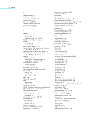 312 índice
B
Balanceo de líneas, 98
Balanza comercial, 279
superávit o déicit de la, 276
Banco de México, 279
Banco Mundial, 272-273
Bienes de consumo, clasiicación, 15
BM véase Banco Mundial
Bucareli, tratados de, 284
C
Cadena(s)
de suministros, 300
de valor, 300
productiva(s), 300, 301, 302, 304
Cálculo de n véase Tamaño de la muestra
Calidad
círculos de, 302
control de, 100
Caliicación del riesgo, 214-215
Cámara Nacional de la Industria de las Conservas
Alimenticias, 60, 62, 68
Cambio de deuda por activos de la nación, 274
CANAINCA, véase Cámara Nacional de la Industria
de las Conservas Alimenticias
Canal(es)
de distribución, 49
para productos de consumo popular, 49
para productos industriales, 49-50
Capacidad instalada, 94, 225
incremento de la, 224
máxima, 225-226
Capacidad, madurez y, 295
Capacity and Maturity Model Integrated, 295
Capital, 155
costo de, 151
humano, 297
libre entrada de, 279
Cetes, 278
Círculos de calidad, 302
Club
de Londres, 273
de París, 273
Clusters, 305, 307-309
CMMI véase Capacity and Maturity Model Integrated
CNA véase Consumo nacional aparente
Cobertura del mercado, 50
Coeiciente
de correlación, 40
de variación, 29
Colonización económica, 272, 283
Combustibles, 141
Comercialización
deinición, 48
objetivos de la, 50
Comercio exterior, 276
Comisión Federal de Electricidad, 282
Compañía de Luz y Fuerza, 282
Competencia, reacción de la, 46-47
Competencias, 270-271
Componente
de la serie, 24
ijo, distribución de la planta por, 95
Comportamiento del revendedor, 47
Comprador, disminución del poder adquisitivo, 210
Conclusiones del estudio de mercado, 52-53
Conducta del usuario véase Método de
observación
Coniabilidad, 51
Consenso de Washington, 275-285
Consumo de energía eléctrica, 94
Consumo nacional aparente, 15
Constante α, 25
Control
de calidad, 100, 141
sobre el producto, 50
Conversión de empresas, 289
Corea del Sur, 290-292, 297-298
Correlación simple y parcial, 21-23
Corrupción, 273, 282
“Corto”, 279
Costo(s), 50
costeo absorbente, 140
de administración, 142
de agua, 141
de capital véase Tasa mínima aceptable de
rendimiento
de energía eléctrica, 141
de mano de obra, 140
de materia prima, 140
de oportunidad, 140
de producción, 140
de venta, 142-143
deinición de, 139
del pronóstico, 39
e inversión, 204
inancieros, 143
futuros, 140
hundidos, 139
para combatir la contaminación, 142
por depreciación y amortización, 144
total mínimo, 86
totales incrementales, 250, 252-253, 256, 261-262
Creatividad, 74-75, 224
e innovación, 204
Crédito comercial, 255-256
Crisis económica de 2008, 285-287
Criterio de esta obra, 9
enfoque propuesto, 209-211
Cronograma de inversiones, 144
Cuestionario
de instalación y puesta en marcha, 94
de los letes y de seguros, 94
de mantenimiento, 94
deinición, 25
diseño de un, 25
reglas de un, 26-27
Cuenta corriente, déicit de la, 276
 