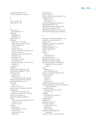índice 313
Cursograma analítico, 92, 93
CV véase Coeiciente de variación
Ch
China, 293-294, 298
Chile, 296-297, 298
d
Datos, 12, 14
disponibilidad de, 39
Deinición
del problema, 14
del producto, 14
Déicit iscal, 276
Demanda,
análisis de la, 15, 231-233
análisis de la, y la oferta, 225-228
cíclica o estacional, 16
continua, 16
de bienes inales, 16
de bienes intermedios o industriales, 16
de bienes necesarios, 16
de bienes no necesarios o de gusto, 16
deinición de, 15
estimación de, 30
insatisfecha, 16, 43, 44
por obsolescencia, 16
potencial insatisfecha, 12, 227-228, 267
satisfecha, 16
tipos de, 16
Demora, 91
Departamento de producción, 100
Dependencia tecnológica, 272, 280
Depreciación, 141
acelerada, 145
deinición, 144
y amortización, 250, 252, 256, 260
Derechos de propiedad, 275, 284-285
Derivados inancieros, 213-214
Desarrollo
marco de, 5
países en vías de, 272
Descartes, Ley de los signos de, 184-185
Desregulación
del comercio internacional, 300
inanciera y comercial, 275, 283-284
Destino en la demanda, 16
Desviación estándar (σ, sigma), 27
Deuda
cambio de, por activos de la nación, 274
recompra de, 273
tasas de, 175, 190
Diagrama
de bloques, 90
de lujo del proceso. 90-92
de hilos, 92-93
de recorrido, 92-93, 96
sinóptico, 93
Dimensiones, 94
Dinastía Meiji, 287
Dinero, valor del, a través del tiempo, 181
Disciplina iscal, 275
deinición, 276
y baja inlación, 277
Diseño de recopilación de los datos, 14
Disponibilidad de datos, 39
Disminución del poder adquisitivo, 210
Distribución de la planta, 94-99
Distribución adecuada de los recursos, 271
DPI véase Demanda potencial insatisfecha
E
Economía, condiciones generales de la, 224
Educación, orientación de la, 270
Egoísmo, 270
Embarques del producto terminado, 99
Empleo, pleno, 273
Empresas caliicadoras, 214
Engineer véase Ingeniero
Envases, 141
Equipo
clave, 77
total adicional, 229
Equipos auxiliares, 94
Equivalencia, concepto de, 181
ER véase Error relativo permisible
ERP (EnterpriseResources Planning) véase
Planeación de los recursos de la
empresa
Error
deinición, 24
relativo permisible, 28-29
Errores en el análisis de regresión, 23-24
Escalas de medición
intervalos, 33
nominal, 32
ordinal, 32
proporcional, 33
Escenario del pronóstico de ventas, 233
Estado de pérdidas y ganancias véase Estado de
resultados pro-forma
Estado de resultados
incremental, 230, 250, 254-256
pro-forma, 150
Estrategia
de introducción al mercado, 51
de mercadeo, 47
Estratiicación, 27
deinición, 34
Estructura de análisis, 13
Estudio de mercado,
conclusiones del, 52-53
deinición de, 7
objetivos del, 12
Estudio de prefactibilidad véase
Anteproyecto
Estudio de tiempos y movimientos, 119
 
