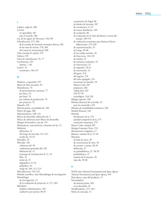 índice 315
l
Laplace, regla de, 208
Lección
no aprendida, 287
para el mundo, 286
Ley de los signos de Descartes, 184-185
Liberalización, 275, 300
de la entrada de inversión extranjera directa, 281
de las tasas de interés, 278, 284
del comercio internacional, 280
Libre entrada de capital, 279
Líderes, 270
Línea de manufactura, 76, 77
Localización, 105
óptima, 7, 86
Lote(s), 76
económico, 146-147
M
Madurez y capacidad, 295
Mano de obra necesaria, 94
Manufactura, 76
de procesamiento continuo, 77
por línea, 76
por lotes, 76
por órdenes de producción, 76
por proyecto, 76
Maquila, 226
Materia prima, necesidades de, 303
Matriz de pago, 208
Mantenimiento, 100, 141
Marco de desarrollo, deinición de, 5
Marco de referencia véase Marco de desarrollo
Margen de beneicio, tasa de, 191
Matemáticas, conocimiento y dominio de las, 12
Medición
deinición, 32
del riesgo de mercado, 211-213
escalas de, 32-33
Menudeo, 34
Mercado, 104
cobertura del, 50
condiciones generales del, 224
deinición de, 12
estrategia de introducción al, 51, 52
libre, 41
nicho de, 51
oligopólico, 41-42
polipólico, 44
riesgo de, 204, 211-213
Mercadotecnia, 142-143
Método cientíico, véase Metodología de investigación
Metodología
de investigación, 12
de la evaluación de proyectos, 4, 271, 303
Método(s)
analítico-administrativo, 205
cualitativo por puntos, 86-87
cuantitativo de Vogel, 88
de árboles de decisión, 207
de correlación, 21-23
de costeo absorbente, 140
de escalación, 86
de evaluación sin el valor del dinero a través del
tiempo, 189-191
de evaluación económica que elimina el factor
inlacionario, 215-220
de experimentación, 25
de Lange, 85-86
de las medias móviles, 18
de línea recta, 144-145
de medias, 25
de mínimos cuadrados, 18
de observación, 25
de regresión, 18-21
de suavización, 25
del gasto, 276
del ingreso, 276
del valor agregado, 276
ecuaciones no lineales, 18
Monte Carlo, 207
propuesto, 266
rolling back, 207
SLP, 97-99
tecnológico, 218-220
Milagro japonés, 290
Mínima distancia de recorrido, 95
para los materiales, 229
Mínimo de rentabilidad económica, 220
Modelo Baumol, 146
Moneda
devaluación de la, 276
paridad competitiva de la, 275
restricción monetaria, 279
Monte Carlo, método 207
Morgan Guaranty Trust, 274
Movimientos irregulares, 17
Muestra, tamaño de la, 27-28
Muestreo
de bola de nieve, 39
de conveniencia de sitio, 39
de estratos o cuotas, 38-39
deinición, 27
no probabilístico, 27, 38-39
probabilístico, 27
tamaño de la muestra, 28
tipos de, 39-40
N
NASA véase National Aeronautical and Space Agency
National Aeronautical and Space Agency, 295
Naturaleza y usos del producto, 15
Necesidad(es)
de materia prima, 303
en la demanda, 16
Neoliberalismo, 275, 283
Nicho de mercado, 51
 