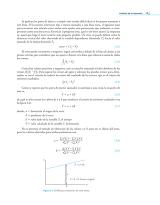 análisis de la demanda 19
Se graican los pares de datos y a simple vista resulta difícil decir si los puntos asemejan a
una línea. Si los puntos estuvieran más o menos ajustados a una línea recta, el siguiente paso
para encontrar una relación entre ambas sería ajustar esos puntos para que realmente se com-
portaran como una línea recta. Entonces la pregunta sería, ¿qué es un buen ajuste? La respuesta
es: aquel que haga el error total lo más pequeño posible. Un error se puede deinir como la
distancia vertical del valor observado de la variable dependiente (demanda Yi) hacia el valor
ajustado de la propia demanda Ŷi,
error = (Yi – Ŷi) (2.3)
El error puede ser positivo o negativo, según esté arriba o debajo de la línea de ajuste, y un
primer criterio para considerar que un ajuste es bueno es la línea que reduzca la suma de todos
los errores, n
∑
i=1
(Yi – Ŷi) (2.4)
Como hay valores positivos y negativos, esto se resuelve tomando el valor absoluto de los
errores (∑|Yi – Ŷi|). Para superar los errores de signo y subrayar los grandes errores para elimi-
narlos, se usa el criterio de reducir las sumas del cuadrado de los errores, que es el criterio de
mínimos cuadrados,
∑(Yi – Ŷi)2 (2.5)
Como se supone que los pares de puntos ajustados se asemejan a una recta, la ecuación de
ésta es,
Y = a + bX (2.6)
de aquí se seleccionan los valores de a y b que satisfacen el criterio de mínimos cuadrados (vea
la igura 2.2).
Ŷ = a + bX (2.7)
donde: a = desviación al origen de la recta
b = pendiente de la recta
X = valor dado de la variable X, el tiempo
Ŷ = valor calculado de la variable Y, la demanda
No se presenta el método de obtención de los valores a y b, pues no es objeto del texto,
pero los valores obtenidos para ambos parámetros son:
a =
∑X 2∑Y – ∑X ∑XY
—————————
n∑X 2 – (∑X)2 (2.8)
b =
n∑XY – ∑X ∑Y
———————
n∑X 2 – (∑X )2 (2.9)
Y
X
X
a
–
y = a + bX
–
x = X (nuevo origen)
- X
Figura 2.2 Gráicas y ecuación de una recta.
 