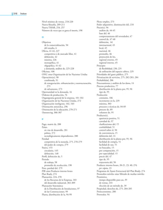 316 índice
Nivel mínimo de ventas, 218-220
Nueva ilosofía, 209-211
Nueva TMAR, 254, 257
Número de veces que se gana el interés, 190
O
Objetivos
de la comercialización, 50
del estudio, 6
Oferta, 41-42, 227
competitiva o de mercado libre, 41
deinición, 42
máxima, 226
monopólica, 41
oligopólica, 41-42
y demanda, análisis de, 225-228
Oicinas, 100
ONU véase Organización de las Naciones Unidas
Operación(es), 90
combinada, 91
de renegociación, reinanciación y reestructuración,
273
de salvamento, 273
Oportunidad en la demanda, 16
Órdenes de producción, 76
Organigrama general de la empresa, 101-102
Organización de las Naciones Unidas, 272
Organización inteligente, 102, 103
Orientación anticíclica, 296
Orientación de la educación, 270-271
Outsourcing, 306-307
P
Pago, matriz de, 208
Países
en vías de desarrollo, 281
pobres, 272
tecnológicamente dependientes, 280
Paridad
competitiva de la moneda, 275, 278-279
del poder de compra, 279
Pasivo, 155
circulante, 145
deinición, 148
Peril, deinición de, 5
Periodo
de trabajo, 98
promedio de recolección, 190
Peso, paridad del, 279
PIB véase Producto interno bruto
Plan Brady, 274
Planeación, 224, 270
de los Recursos de la Empresa, 103
del desarrollo industrial, 302-309
Planeación Sistemática
de la Distribución de Instalaciones, 97
de las Construcciones, 99
Planta, distribución de la, 94-99
Pleno empleo, 273
Poder adquisitivo, disminución del, 210
Precio(s), 94
análisis de, 44-45
base del, 46
comportamiento del revendedor, 47
control de, 47-48
deinición, 44
internacional, 45
local, 45
nacional, 46
promedio, 46
proyección de los,
regional externo, 45
regional interno, 45
Principio
de lexibilidad, 230, 231
de utilización del espacio cúbico, 229
Prioridades del gasto público, 275
Privatización de servicios, 275, 282-283, 284
Probabilidad, 206
Procesamiento y análisis de los datos, 14
Proceso productivo, 77
distribución de la planta por, 95, 96
tipo de, 95
Producción
constante, 186
incremento en la, 229
máxima, 303
procesos o técnicas de, 84-85
proceso de, 89
volumen de, 95
Producto(s),
apariencia positiva, 51
cantidad de, 97
clasiicaciones del, 15
coniabilidad, 51
control sobre el, 50
de conveniencia, 15
deinición del, 14
distribución de la planta por, 95, 96
facilidad de compra, 51
facilidad de uso, 51
no buscados, 15
por comparación, 15
por especialidad, 15
precio del, 47
tipo de, 95
trayectoria del, 50
Producto interno bruto, 20-21, 23, 40, 276
per cápita, 23
Programas de Ajuste Estructural del Plan Brady, 274
Promedios móviles véase Método de medias móviles
Pronóstico,
tiempo disponible para un, 39
de ventas, 233
elección de un método de, 39
Propiedad, derechos de, 275, 284-285
Proteccionismo, 280
Proveedor, 94
 