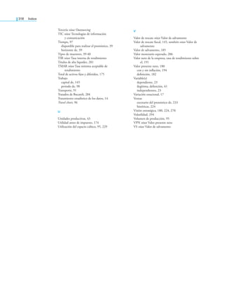 318 índice
Tercería véase Outsourcing
TIC véase Tecnologías de información
y comunicación
Tiempo, 97
disponible para realizar el pronóstico, 39
horizonte de, 39
Tipos de muestreo, 39-40
TIR véase Tasa interna de rendimiento
Títulos de alta liquidez, 281
TMAR véase Tasa mínima aceptable de
rendimiento
Total de activos ijos y diferidos, 175
Trabajo
capital de, 145
periodo de, 98
Transporte, 91
Tratados de Bucareli, 284
Tratamiento estadístico de los datos, 14
Travel chart, 96
U
Unidades productivas, 43
Utilidad antes de impuesto, 174
Utilización del espacio cúbico, 95, 229
V
Valor de rescate véase Valor de salvamento
Valor de rescate iscal, 145, también véase Valor de
salvamento
Valor de salvamento, 185
Valor monetario esperado, 206
Valor neto de la empresa, tasa de rendimiento sobre
el, 191
Valor presente neto, 180
con y sin inlación, 194
deinición, 182
Variable(s)
dependiente, 23
ilegítima, deinición, 41
independientes, 23
Variación estacional, 17
Ventas
escenario del pronóstico de, 233
históricas, 224
Visión estratégica, 180, 224, 270
Volatilidad, 294
Volumen de producción, 95
VPN véase Valor presente neto
VS véase Valor de salvamento
 