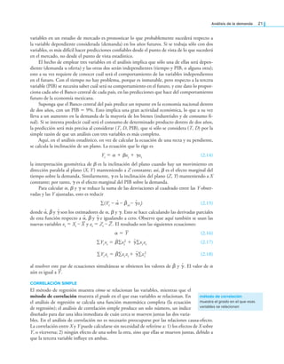 análisis de la demanda 21
variables en un estudio de mercado es pronosticar lo que probablemente sucederá respecto a
la variable dependiente considerada (demanda) en los años futuros. Si se trabaja sólo con dos
variables, es más difícil hacer predicciones coniables desde el punto de vista de lo que sucederá
en el mercado, no desde el punto de vista estadístico.
El hecho de emplear tres variables en el análisis implica que sólo una de ellas será depen-
diente (demanda u oferta) y las otras dos serán independientes (tiempo y PIB, o alguna otra);
esto a su vez requiere de conocer cuál será el comportamiento de las variables independientes
en el futuro. Con el tiempo no hay problema, porque es inmutable, pero respecto a la tercera
variable (PIB) se necesita saber cuál será su comportamiento en el futuro, y este dato lo propor-
ciona cada año el Banco central de cada país, en las predicciones que hace del comportamiento
futuro de la economía mexicana.
Suponga que el Banco central del país predice un repunte en la economía nacional dentro
de dos años, con un PIB = 9%. Esto implica una gran actividad económica, lo que a su vez
lleva a un aumento en la demanda de la mayoría de los bienes (industriales y de consumo i-
nal). Si se intenta predecir cuál será el consumo de determinado producto dentro de dos años,
la predicción será más precisa al considerar (T, D, PIB), que si sólo se considera (T, D) por la
simple razón de que un análisis con tres variables es más completo.
Aquí, en el análisis estadístico, en vez de calcular la ecuación de una recta y su pendiente,
se calcula la inclinación de un plano. La ecuación que lo rige es
Yi = α + βxi + γzi (2.14)
la interpretación geométrica de β es la inclinación del plano cuando hay un movimiento en
dirección paralela al plano (X, Y) manteniendo a Z constante; así, β es el efecto marginal del
tiempo sobre la demanda. Similarmente, γ es la inclinación del plano (Z, Y) manteniendo a X
constante; por tanto, γ es el efecto marginal del PIB sobre la demanda.
Para calcular α, β y γ se reduce la suma de las desviaciones al cuadrado entre las Y obser-
vadas y las Y ajustadas, esto es reducir
∑(Yi – α̂ – β̂xi – γ̂zi) (2.15)
donde α̂, β̂ y γ̂ son los estimadores de α, β y γ. Esto se hace calculando las derivadas parciales
de esta función respecto a α̂, β̂ y γ̂ e igualando a cero. Observe que aquí también se usan las
nuevas variables xi = Xi – X y zi = Zi – Z. El resultado son las siguientes ecuaciones:
α = Y (2.16)
∑Yi xi = β̂∑xi
2 + γ̂∑xizi (2.17)
∑Yi zi = β̂∑xizi + γ̂∑zi
2 (2.18)
al resolver este par de ecuaciones simultáneas se obtienen los valores de β̂ y γ̂. El valor de α
aún es igual a Y.
CORRELACIÓN SIMPLE
El método de regresión muestra cómo se relacionan las variables, mientras que el
método de correlación muestra el grado en el que esas variables se relacionan. En
el análisis de regresión se calcula una función matemática completa (la ecuación
de regresión); el análisis de correlación simple produce un solo número, un índice
diseñado para dar una idea inmediata de cuán cerca se mueven juntas las dos varia-
bles. En el análisis de correlación no es necesario preocuparse por las relaciones causa-efecto.
La correlación entre X y Y puede calcularse sin necesidad de referirse a: 1) los efectos de X sobre
Y, o viceversa; 2) ningún efecto de una sobre la otra, sino que ellas se mueven juntas, debido a
que la tercera variable inluye en ambas.
método de correlación
muestra el grado en el que esas
variables se relacionan
 