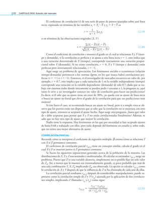 22 CAPÍTULO DOS: Estudio del mercado
El coeiciente de correlación (r) de una serie de pares de puntos ajustados sobre una línea
recta, expresado en términos de las variables xi = Xi – X y yi = Y – Y es
r =
1
——
n – 1
∑xi yi (2.19)
o en términos de las observaciones originales (X, Y )
r =
∑(Xi – X)(Yi – Y)
—————————
√
—
∑(Xi – X)2 ∑(Yi – Y)2
(2.20)
Como el coeiciente de correlación r muestra el grado en el cual se relacionan X y Y (tiem-
po y demanda), si la correlación es perfecta y se ajusta a una línea recta r = 1, esto indica que
a una variación determinada de X (tiempo), corresponde exactamente una variación propor-
cional sobre Y (demanda). Si no existe correlación, r = 0, X y Y (tiempo y demanda) están
perfectas pero inversamente relacionadas, r = –1.
Aquí surge un problema de apreciación. Los fenómenos sociales o económicos (relación
tiempo-demanda) pertenecen a los sistemas ligeros, en los que nunca habrá correlaciones per-
fectas (r = +1 o r = –1). Entonces, si el investigador de mercados encuentra un valor de, por
ejemplo, r = 0.7, esto implica que a cada variación de 1 en la variable independiente (tiempo)
corresponde una variación en la variable dependiente (demanda) de sólo 0.7; dado que se tra-
baja con sistemas reales donde únicamente se pueden pedir r cercanas a 1, la pregunta es, ¿qué
tanto le sirve a un investigador conocer ese valor de correlación para hacer sus predicciones?
Es decir, si él sabe que su ajuste tiene un error de 30%, ¿se queda con su ajuste de línea recta
o busca un ajuste no lineal que eleve el grado de la correlación para que sus predicciones sean
mejores?
Si éste fuera el caso, se recomienda buscar un ajuste no lineal, pero si a simple vista se ob-
serva que los puntos están tan dispersos que se sabe que la correlación no se mejorara con otro
tipo de ajuste, entonces se aceptará el ajuste hecho. Aquí surge otra pregunta, ¿hasta qué valor
de r debe aceptarse para pensar que X y Y no están correlacionadas linealmente? Además, se
sabe que no hay otro tipo de ajuste que mejore la correlación.
Nadie tiene la respuesta. Hay fenómenos en los que por necesidad se han aceptado ajustes
de hasta 0.68 y trabajado con ellos, pero todo depende del fenómeno en estudio y, sobre todo,
que no exista una mejor alternativa de ajuste.
CORRELACIÓN PARCIAL
Recuerde cómo se interpreta el coeiciente de regresión múltiple: β̂ estima cómo se relaciona Y
con X si Z permanece constante.
El coeiciente de correlación parcial rXY.Z tiene un concepto similar, calcula el grado en el
cual X y Y se mueven juntos si Z permanece constante.
Se hacen las siguientes suposiciones generales acerca de la población de la muestra. Las
distribuciones de X, Y y Z son normales y multivariadas. Al calcular su estimador rXY.Z surge un
problema. Puesto que Z es una variable aleatoria, simplemente no es posible ijar un solo valor
de Z0. Así, a menos que la muestra sea extremadamente grande, es poco probable que más de
una sola combinación Y, X, Z0 implicando Z0, sea observada. La opción es calcular rXY.Z como
la correlación de X y Y después de que la inluencia de Z se ha eliminado de cada una de ellas.
La correlación parcial resultante rXY.Z después de considerables manipulaciones, puede ex-
presarse como la correlación simple de Z y Y (rxy) ajustada por la aplicación de dos correlacio-
nes simples, implicando Z (llamadas rxz y ryz) como sigue:
rYX.Z =
rYX – rYZrXZ
———————
√
—
1 – rX
2
Z √
—
1 – rY
2
X
(2.21)
 